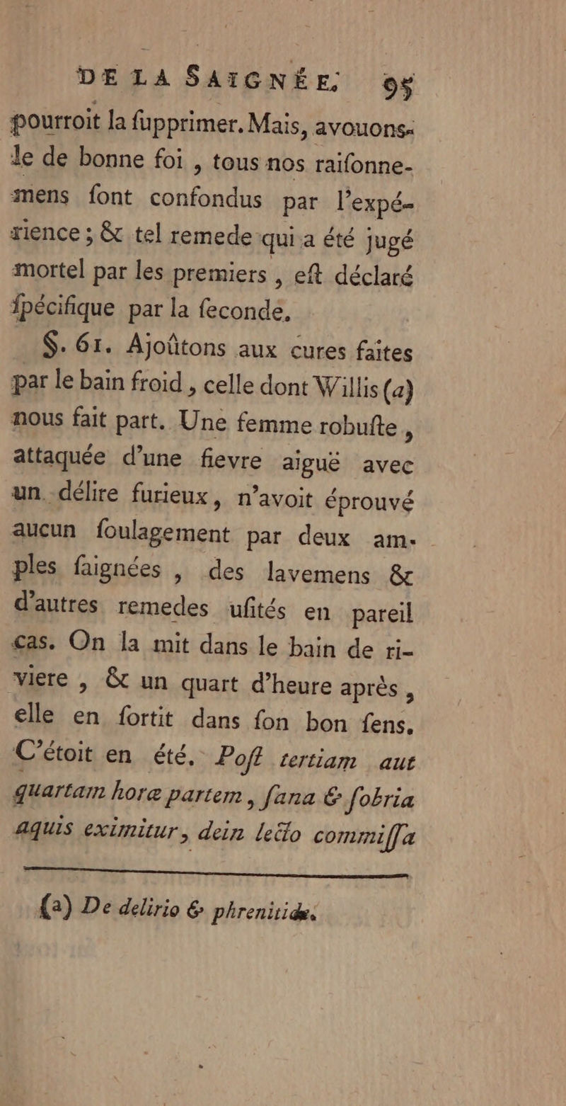 DE LA SAIGNE E ©$ pourroit la fupprimer. Mais, avouons- Je de bonne foi , tous nos raifonne- mens font confondus par l'expé- rence ; &amp; tel remede: qui a été jugé mortel par les premiers , eft déclaré fpécifique par la feconde, $. 61. Ajoûtons aux cures faites par le bain froid , celle dont Willis (a) nous fait part. Une femme robufte , attaquée d’une fievre aiguë avec un délire furieux, n’avoit éprouvé aucun foulagement par deux am. ples faignées |, des lavemens &amp; d’autres remedes uftés en pareil £as. On la mit dans le bain de ri- viere | &amp; un quart d’heure après , elle en fortit dans fon bon fens, C’étoit en été, Pofl tertiam aut guartam hore Partem, fana € [obria aquis extmitur, dein leéo commif] a {2) De delirio &amp; phrenitidæ