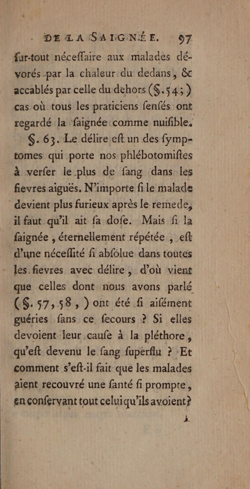 far-tout néceflaire aux malades dé- vorés -par la chaleur du dedans, &amp; ‘accablés par celle du dehors ($.54:) cas où tous les praticiens fenfés ont regardé la faignée comme nuifible, $. 63. Le délire eft un des fymp- tomes qui porte nos phlébotomiftes à verfer le plus de fang dans les fievres aiguës. N'importe file malade devient plus furieux après le remede, il faut qu’il ait fa dofe. Mais fi la faignée , éternellement répétée , eft d’une nécefité fi abfolue dans toutes - les. fievres avec délire, d’où vient que celles dont nous avons parlé CS. 57,58 , ) ont été fi aifément guéries fans ce fecours ? Si elles devoient leur caufe à la pléthore, qu’eft devenu le fang fuperfiu ? Et comment s’eft-il fait que les malades aient recouvré une fanté fi prompte, en çonfervant tout celuiqu’ils avoient? À