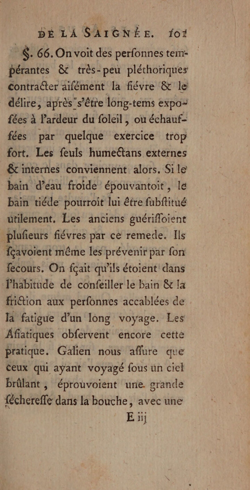 ©. 66. On voit des perfonnes tem pérantes &amp; très-peu pléthoriques contracter afément la fiévre &amp; le délire, après’s’être long-tems expo- fées à l’ardeur du foleil, ou échauf- fées par quelque exercice trop fort. Les feuls humeétans externes € internes conviennent alors. Si le bain d’eau froide épouvantoit, le bain tiéde pourroit lui être fubftitué utilement, Les anciens guérifloient plufieurs fiévres par cé remede. Ils fçavoient même les prévenir par fon fecours. On fçait qu'ils étoient dans l'habitude de confeiller le bain &amp; la friétion aux perfonnes accablées de la fatigue d’un long voyage. Les Afiatiques obfervent encore cette pratique. Galien nous aflure que èeux qui ayant voyagé fous un ciel brûlant , éprouvoient une. grande {écherefle dans la bouche, avec une E ï;