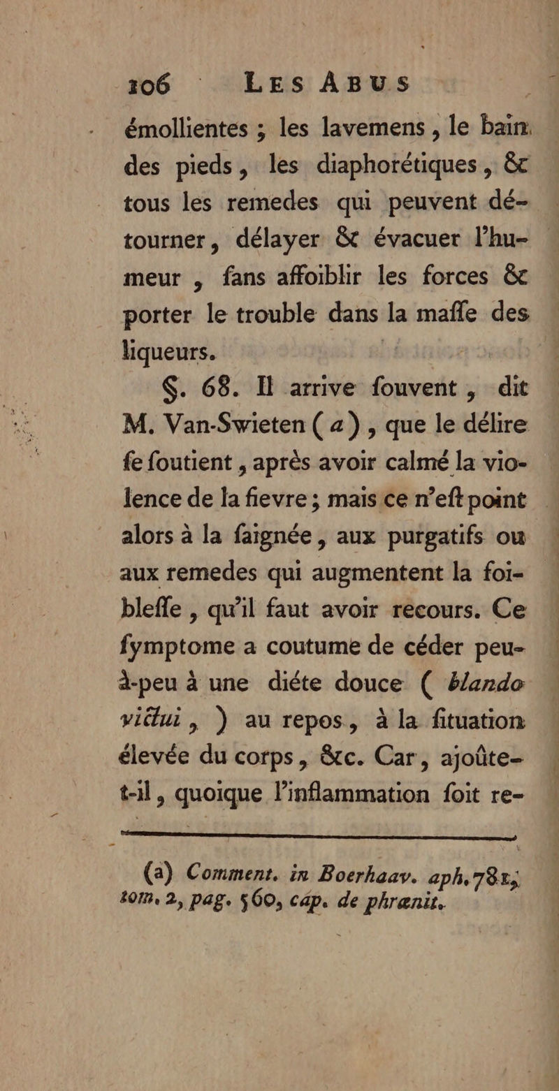 émollientes ; les lavemens , le bain: des pieds, les diaphorétiques , &amp;c tous les remedes qui peuvent dé- tourner, délayer &amp; évacuer l’hu- meur , fans affoiblir les forces &amp;c porter le trouble dans la mafle des liqueurs. | $. 68. Il arrive fouvent, dit M. Van-Swieten ( z) , que le délire fe foutient , après avoir calmé la vio- lence de la fievre ; mais ce n’eft point alors à la faignée , aux purgatifs ou aux remedes qui augmentent la foi- blefle , qu'il faut avoir recours. Ce fymptome a coutume de céder peu- dà-peu à une diéte douce ( ë/ardo viétui, ) au repos, à la fituation élevée du corps, &amp;c. Car, ajoûte- t-il, quoique l’inflammation foit re- Afage ons ru. dodoagies 27 à (a) Comment. in Boerhaav. aph, 785; tom, 2, pag. 560, cap. de phrænit.