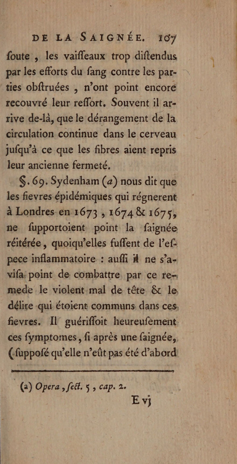 foute , les vaifleaux trop diftendus par les efforts du fang contre les par- ties obftruées , n’ont point encore recouvré leur reflort. Souvent il ar- rive de-là, que le dérangement de la circulation continue dans le cerveau jufqu’à ce que les fibres aient repris leur ancienne fermeté. $.69. Sydenham (4) nous dit que les fievres épidémiques qui régnerent à Londres en 1673 , 1674 &amp; 1675, ne fupportoient point la faignée réitérée, quoiqu’elles fuffent de l’ef: pece inflammatoire : aufli 4 ne s’a- vifa; point de combattre par ce re-. mede le violent-mal de tête &amp; le À « . ces fymptomes, fi après une faignée, () Opera &gt; fe&amp;. 5 ; cap. 2. E vj