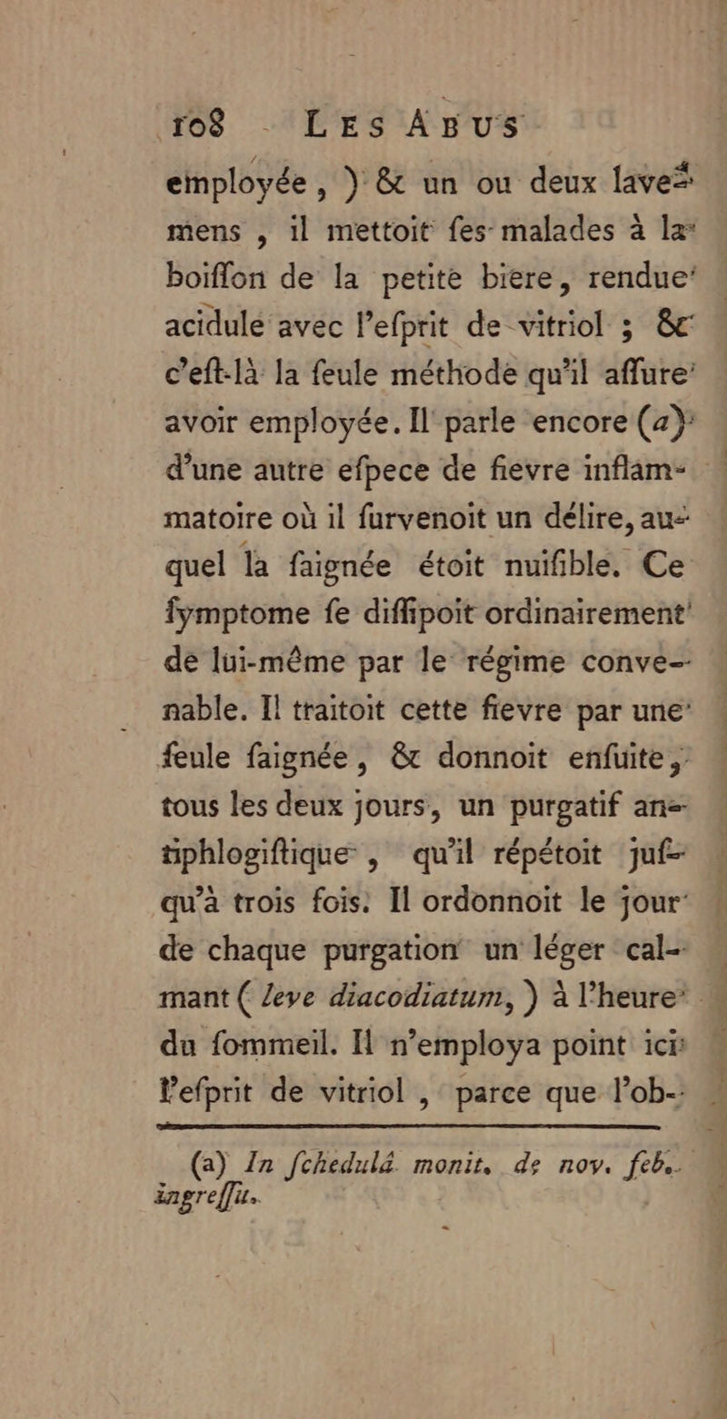 employée, } &amp; un ou deux lave* mens , il mettoit fes malades à la: boïflon de la petite biere, rendue’ acidulé avec lefprit de vitriol 3 &amp;c c’eft-là la feule méthode qu'il aflure’ avoir employée. Il parle encore (2): d’une autre efpece de fievre inflam* matoire où 1l furvenoit un délire, au- quel là faignée étoit nuifible, Ce fymptome fe diffipoit ordinairement de lui-même par le régime conve- nable. Il traitoit cette fievre par une: feule faignée, &amp; donnoit enfuite, tous les deux jours, un purgatif ane- tphlosiftique , qu'il répétoit juf- qu’a trois fois. Il ordonnoïit le jour: de chaque purgation un léger cal- mant ( leve diacodiatum, ) à l'heure’ du fommeil. I n’employa point ici lefprit de vitriol , parce que l’ob- : ängreffu.