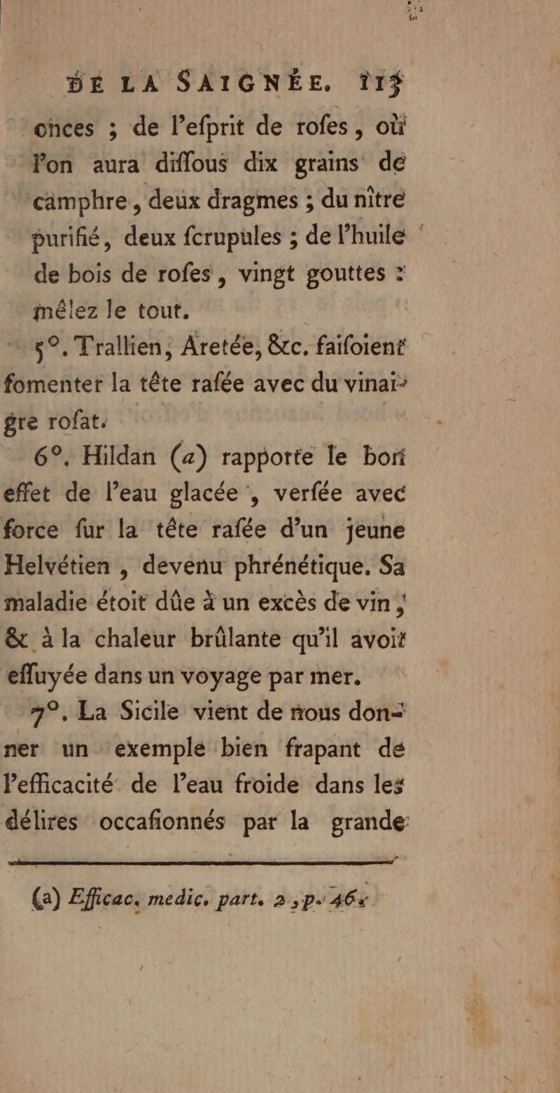 ‘onces ; de l’efprit de rofes, où Pon aura diflous dix grains de camphre , deux dragmes ; du nitre purifié, deux fcrupules ; de lhuile de bois de rofes , vingt gouttes : mêlez le tout. | 5°. Trallien, Aretée, &amp;c. faifoient fomenter la tête rafée avec du vinai: gre rofat, | 6°. Hildan (a) rapporte le bori effet de l’eau glacée , verfée avec force fur la tête rafée d’un jeune Helvétien , devenu phrénétique. Sa maladie étoit dûe à un excès de vin ; &amp; à la chaleur brülante qu’il avoit efluyée dans un voyage par mer. 7°. La Sicile vient de nous don= ner un exemple bien frapant de Pefficacité de l’eau froide dans les (a) Efficac, medic. part, 2 ,p. 46% CN