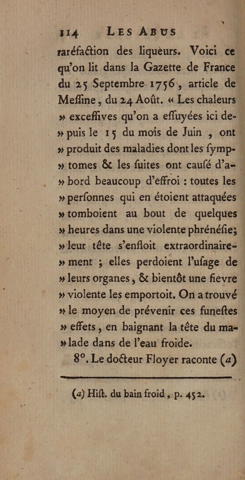 raréfation des liqueurs. Voici ce qu’on lit dans la Gazette de France du 25 Septembre 1756, article des Mefline , du 24 Août. « Les chaleurs » exceflives qu’on a efluyées ici de- # puis le 15 du mois de Juin , ont. » produit des maladies dontles fymp- 5 tomes &amp;t les fuites ont caufé d'a. » bord beaucoup d’éffroi : toutes les » perfonnes qui en étoient attaquées »tomboïent au bout de quelques » heures dans une violente phrénéfie; : wleur tête s’enfloit extraordinaire » ment ; elles perdoient l’ufage de # leurs organes ; &amp; bientôt une fievre # violente les emportoit. On atrouvé # le moyen de prévenir ces funeftes » effets, en baignant la tête du ma #lade dans de l’eau froide. 8°, Le docteur Floyer raconte (4) (a) Hift. du bain froid ,-p. 452.