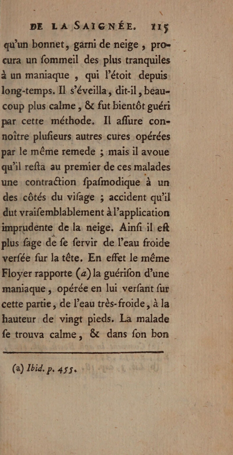 | | : DE LA SAIGNÉE. 115$ qu’un bonnet, garni de neige , pro= cura un fommeil des plus tranquiles à un maniaque , qui l’étoit depuis long-temps. IL s’éveilla, dit-il, beau coup plus calme , &amp;c fut bientôt guéri par cette méthode. Il aflure con- noître plufieurs autres cures opérées par le même remede ; mais il avoue qu'il refta au premier de ces malades une contraétion fpafmodique à un des côtés du vifage ; accident qu'il dut vraifemblablement à l’application imprudente de la neige. Ainf il eft plus fage de fe fervir de l’eau froide verfée fur la tête. En effet le même Floyer rapporte (2) la guérifon d’une maniaque , opérée en lui verfant fur cette partie , de l’eau très-froide, à la hauteur de vingt pieds. La malade fe trouva calme, &amp; dans fon bon (a) Ibid. p. 4554