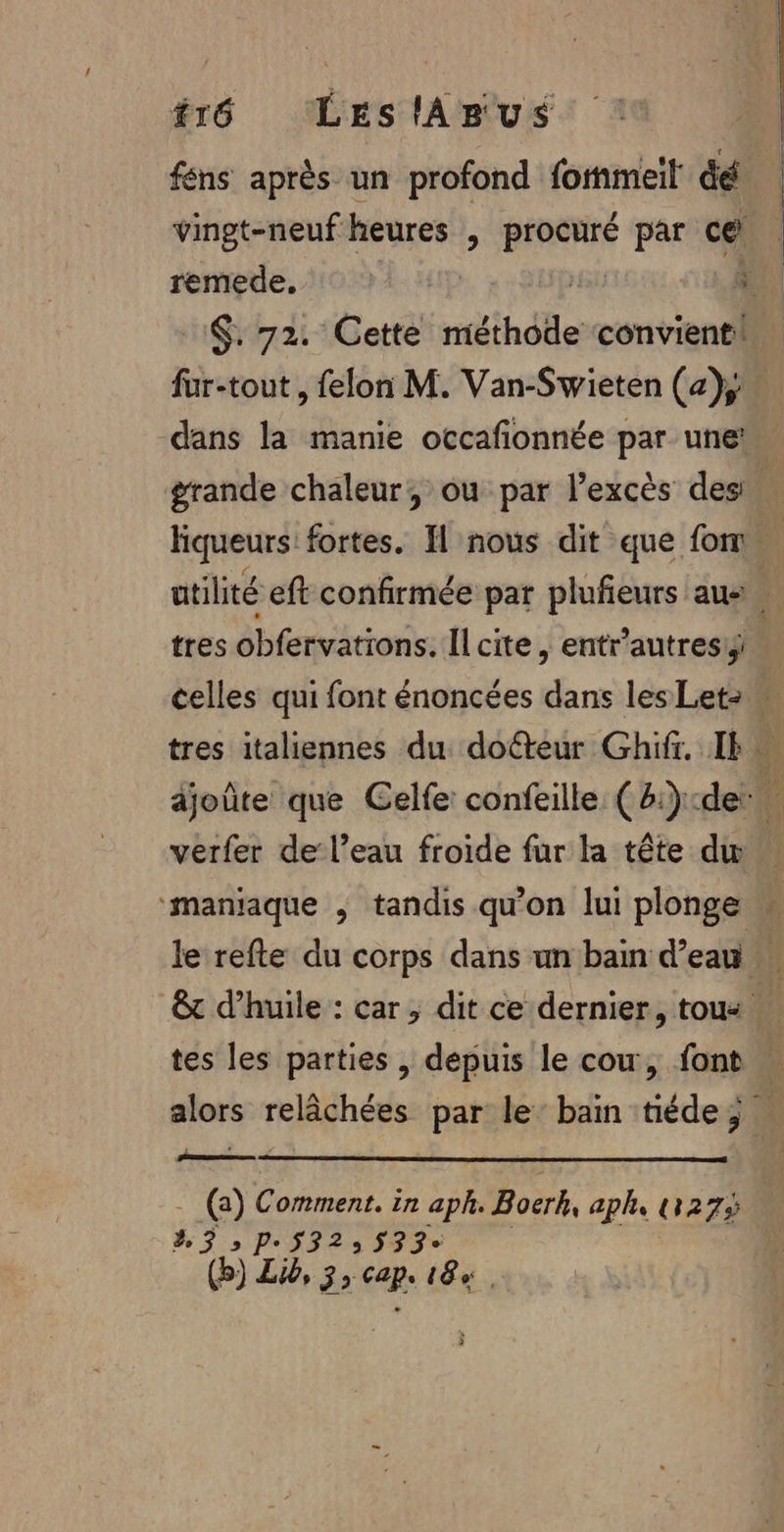 #16 LeslApus féns après un profond formel dé vingt-neuf F heures , BARRE par ce remede. | $. 72. Cette méthode convienti fur-tout, felon M. Van-Swieten (a); dans la manie occafionnée par une! | tres obfervations. Il cite, entr’autresiÿ verfer de l’eau froide fur la tête dw tes les parties , depuis le cow, font qu, (a) Comment. in aph. Boerk, aph, 273 2.3; Pe532: 533 (b) Lib, 3, cap. 184.