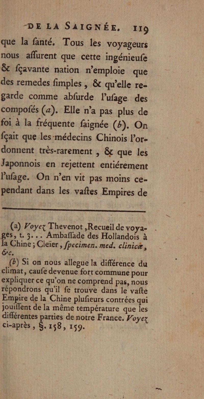 que la fanté. Tous les voyageurs nous aflurent que cette ingénieufe &amp; fçavante nation n’emploie que des remedes fimples | &amp; qu’elle re- garde comme abfurde lufage des compofés (4). Elle n’a pas plus de foi à la fréquente faignée (4). On fçait que les-médecins Chinois l’or- donnent très-rarement | &amp; que les Japonnois en rejettent entiérement l'ufage. On n’en vit pas moins ce- pendant dans les vaftes Empires de names (a) Voyez Thevenot ,Recueil de VOYa- ges, t. 3... Ambaflade des Hollandois à la Chine ; Cleïer , fpecimen. med. clinicæ 4 Éc. () Si on nous allegue la différence du climat, caufe devenue fort commune pour expliquer ce qu’on ne comprend pas, nous répondrons qu'il fe trouve dans le vafte Empire de la Chine plufieurs contrées qui jouiffent de la même température que les différentes parties de notre France. Voyez ci-après , $. 158, 159.