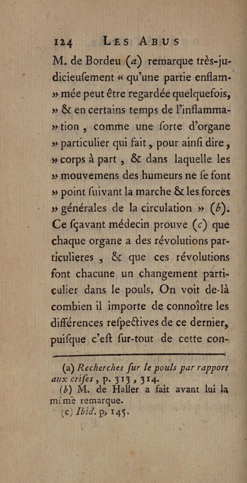 M. de Bordeu (a) remarque très-ju- dicieufement « qu’une partie enflam- » mée peut être regardée quelquefois, » &amp;t en certains temps de l’inflamma- #tion , comme une forte d’organe » particulier qui fait, pour ainf dire, # corps à part , &amp; dans laquelle les # mouvemens des humeurs ne fe font » point fuivant la marche &amp;r les forces »# générales de la circulation » (4). Ce fçavant médecin prouve (c) que : chaque organe a des révolutions par- ticulieres , &amp;c que ces révolutions font chacune un changement parti- culier dans le pouls, On voit de-là combien il importe de connoître les différences refpe@ives de ce dernier, puifque c’eft fur-tout de cette con- (a) Recherches fur le pouls par rapport aux crifes , P. 313 3 314. (b) M. de Haller a fait avant lui la méme remarque. (£) Ibid, p&gt; 145: