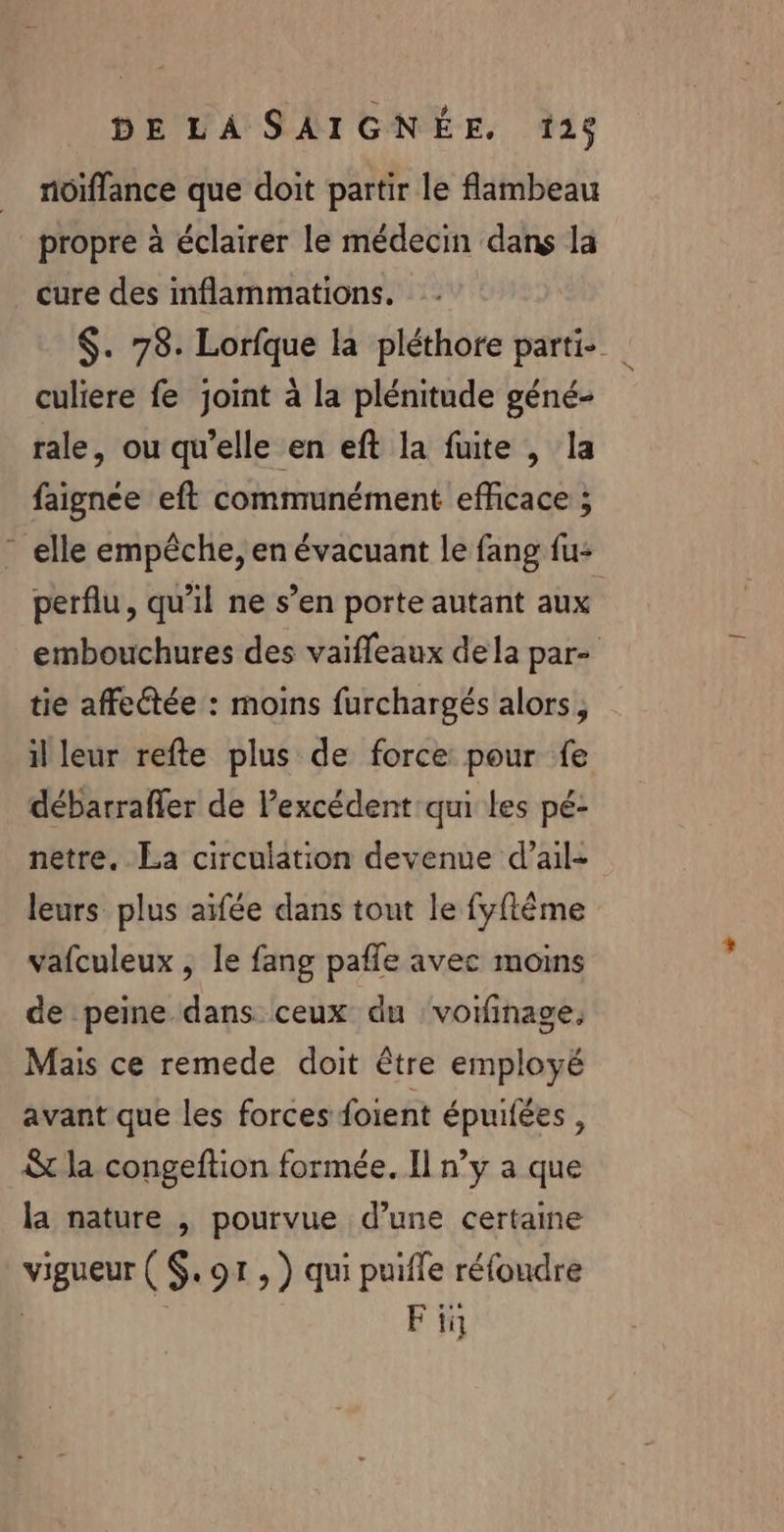 nôiffance que doit partir le flambeau propre à éclairer le médecin dans la cure des inflammations. $. 78. Lorfque la pléthore partie culiere fe joint à la plénitude géné- rale, ou qu'elle en eft la fuite , la faignée eft communément efficace ; elle empêche, en évacuant le fang fu- perflu, qu’il ne s’en porte autant aux embouchures des vaïffleaux dela par- tie affectée : moins furchargés alors, il leur refte plus de force pour fe débarrafler de l’excédent qui les pé- netre, La circulation devenue d’ail- leurs plus aifée dans tout le fyftême vafculeux , le fang pañle avec moins de peine dans ceux du ‘vorfinage, Mais ce remede doit être employé avant que les forces foient épuifées , &amp; la congeftion formée. Il n’y a que la nature , pourvue d’une certaine vigueur ( $. or , ) qui puifle réfoudre | ' Fii