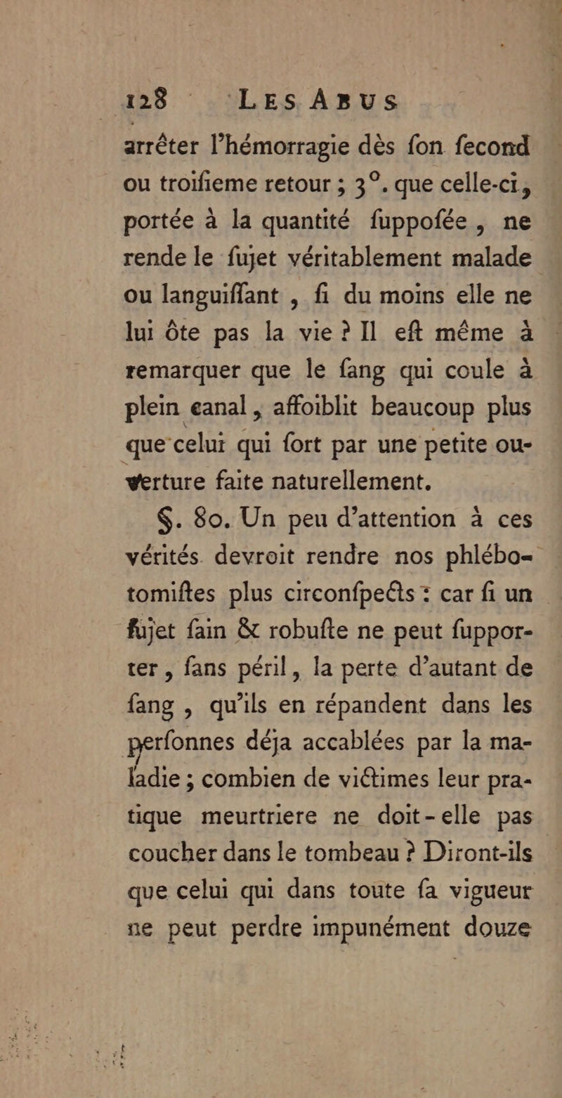 arrêter l’hémorragie dès fon fecond ou troifieme retour ; 3°. que celle-ci, portée à la quantité fuppofée, ne rende le fujet véritablement malade ou languiffant , fi du moins elle ne lui Ôte pas la vie? Il eft même à remarquer que le fang qui coule à plein eanal , affoiblit beaucoup plus que celui qui fort par une petite ou- verture faite naturellement. $. 80. Un peu d’attention à ces vérités. devroit rendre nos phlébo= tomiftes plus circonfpeëts : car fi un fujet fain &amp; robufte ne peut fuppor- ter, fans péril, la perte d’autant de fang , qu'ils en répandent dans les rfonnes déja accablées par la ma- ladie ; combien de victimes leur pra- tique meurtriere ne doit-elle pas coucher dans le tombeau ? Diront-ils que celui qui dans toute fa vigueur ne peut perdre impunément douze