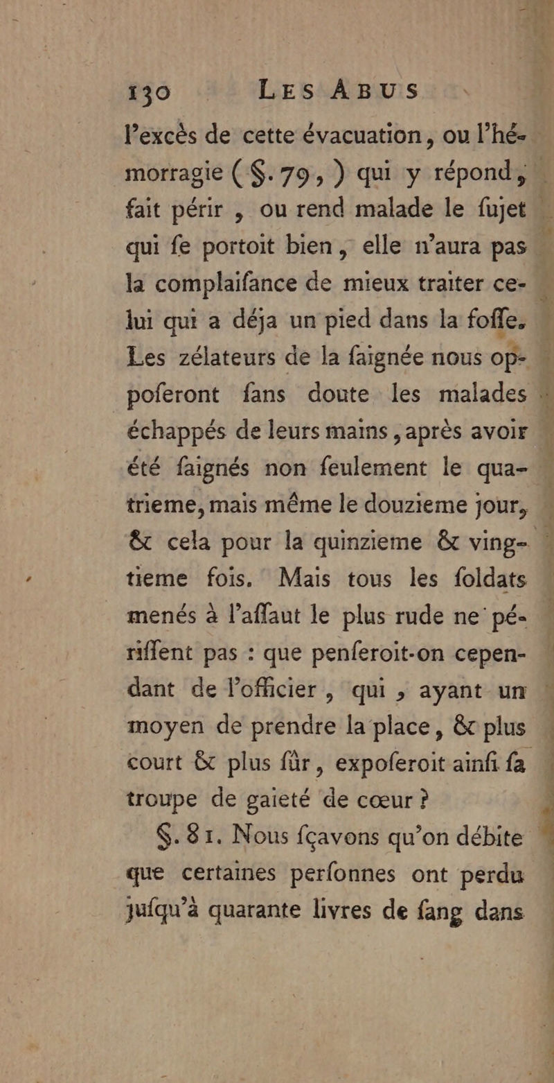 lPexcès de cette évacuation, ou l’hé- morragie ($.79, ) qui y répond, qui fe portoit bien, elle n’aura pas la complaifance de mieux traiter ce- lui qui a déja un pied dans la foffe, A] échappés de leurs mains , après avoir été faignés non feulement le qua- trieme, mais même le douzieme jour, tieme fois. Mais tous les foldats / \ , . LA menés à l’affaut le plus rude ne’ pé- riffent pas : que penferoit-on cepen- dant de l'officier , qui , ayant un moyen de prendre la place, &amp; plus troupe de gaieté de cœur ? que certaines perfonnes ont perdu juiqu’à quarante livres de fang dans