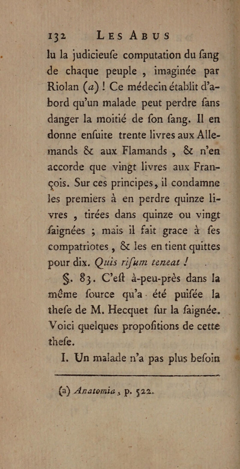 lu la judicieufe computation du fang de chaque peuple |, imaginée par Riolan (2) ! Ce médecin établit d’a- bord qu’un malade peut perdre fans danger la moitié de fon fang. Il en donne enfuite trente livres aux Alle- mands &amp; aux Flamands , &amp; n’en accorde que vingt livres aux Fran- çois. Sur ces principes, il condamne Jes premiers à en perdre quinze li- vres , tirées dans quinze ou vingt faignées ; mais 1} fait grace à fes compatriotes , &amp; les en tient quittes pour dix. Quis rifurn teneat ! $. 83. C’eft à-peu-près dans la même fource qu'a. été puifée la thefe de M. Hecquet fur la faignée. thefe. I Un malade n’a pas plus befoin (2) Anatomie , p. 522. FT