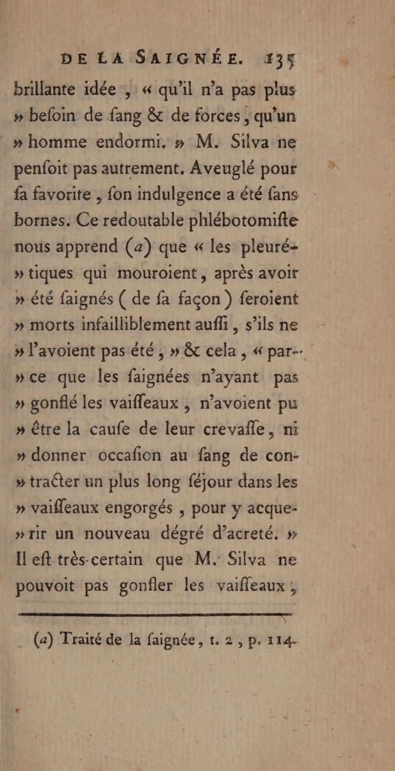 brillante idée , « qu'il n’a pas plus »# befoin de fang &amp; de forces , qu'un » homme endormi. # M. Silva ne penfoit pas autrement. Aveuglé pour fa favorite , fon indulgence a été fans bornes. Ce redoutable phlébotomifte nous apprend (4) que « les pleuré- »tiques qui mouroient, après avoir ».été faignés ( de fa façon ) feroient » morts infailliblement auffi, s’ils ne » l’avoient pas été , » &amp; cela, « par »ce que les faignées n'ayant pas » gonflé les vaifleaux , n’avoient pu »# être la caufe de leur crevañle, ni » donner occafion au fang de con- - #traéter un plus long féjour dans les » vaifleaux engorgés , pour y acque- »#rir un nouveau dégré d’acreté. » Il eft très-certan que M. Silva ne pouvoit pas gonfler les vaifleaux, D TT, Ur . (a) Traité de la faignée, t. 2, p. 114.