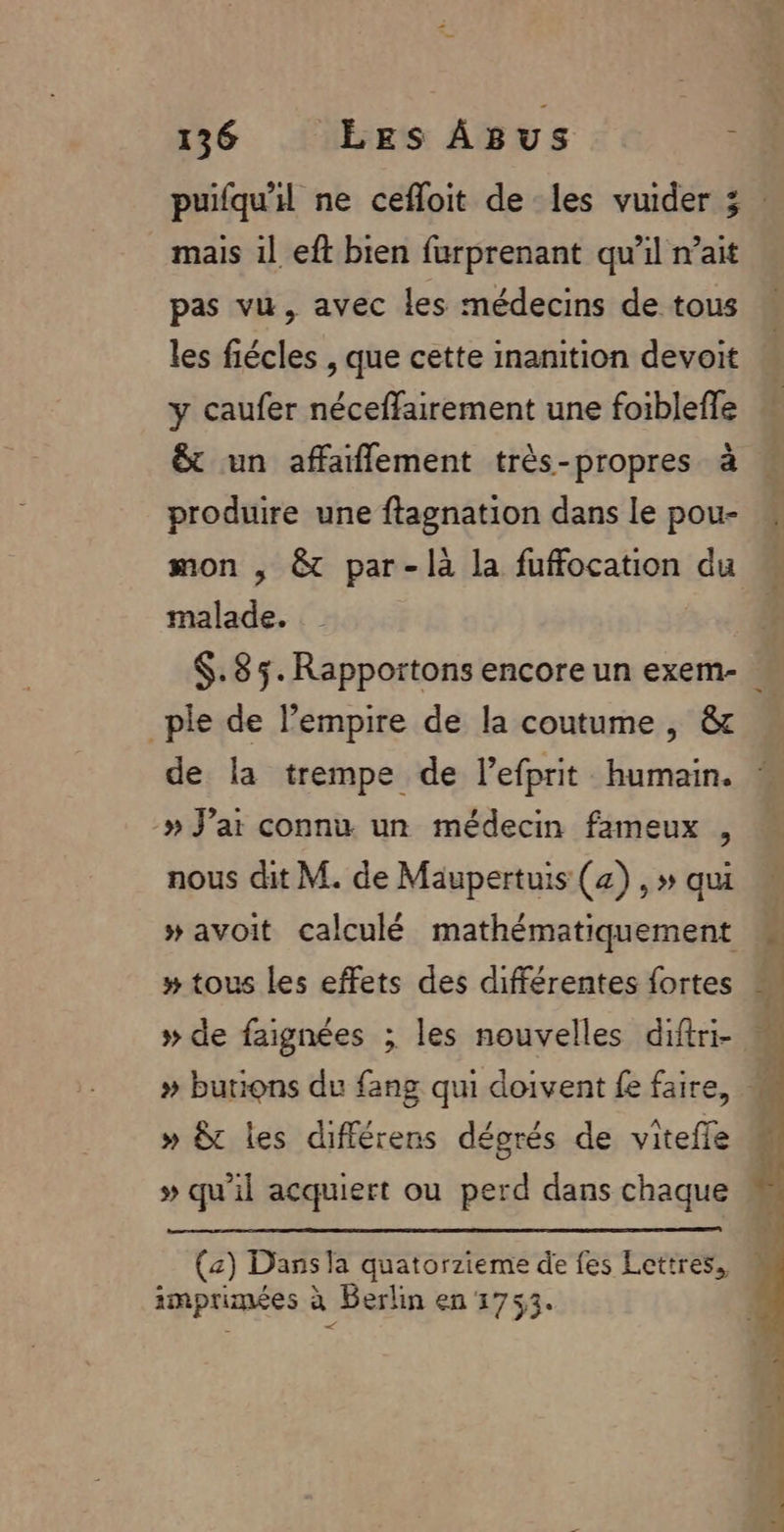 mais il eft bien furprenant qu’il n’ait pas vu, avec les médecins de tous les fiécles , que cette inanition devoit y caufer néceffairement une foiblefle &amp; un affaflement très-propres à produire une ftagnation dans le pou- mon , &amp;t par-làa la fuffocation du malade. _ple de l'empire de la coutume , &amp; de la trempe de l’efprit humain. » J’ar connu un médecin fameux , nous dit M. de Maupertuis (4) , » qui y» tous les effets des différentes fortes » de faignées ; les nouvelles diftri- » &amp;t les différens décorés de vitefle » qu'il acquiert ou perd dans chaque (a) Dans la quatorzieme de fes Lettres. imprimées à Berlin en 1753. ” 4 1