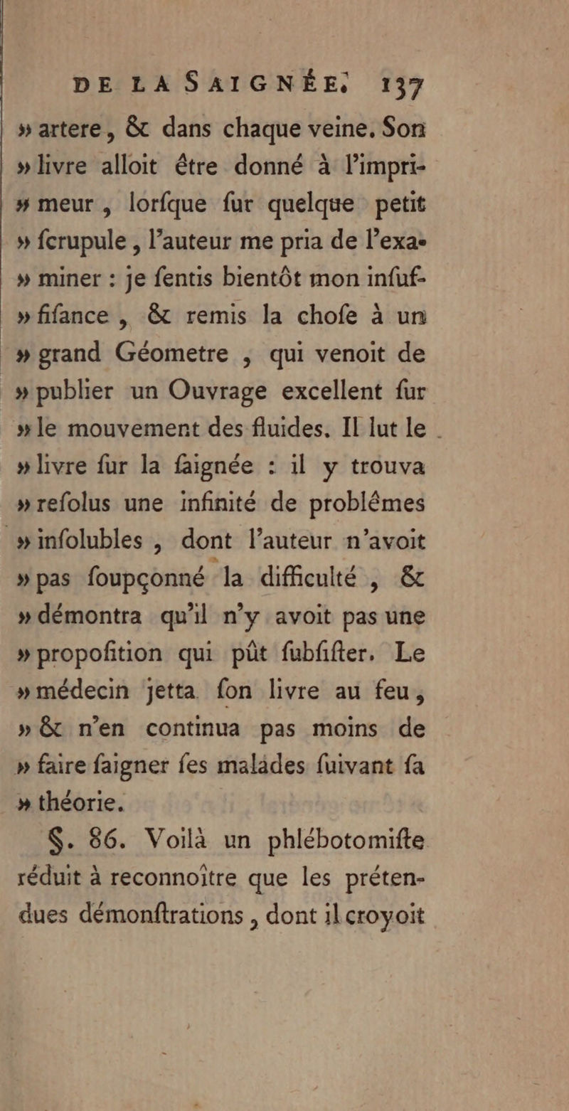 »livre alloit être donné à limpri- # meur , lorfque fur quelque petit » fcrupule , l’auteur me pria de l’exa- » miner : je fentis bientôt mon infuf- » fifance , &amp; remis la chofe à un » grand Géometre ; qui venoit de » publier un Ouvrage excellent fur #le mouvement des fluides. II lut le | » livre fur la faignée : il y trouva »refolus une infinité de problêmes »pas foupconné la difficulté , &amp; »démontra qu'il n'y avoit pas une »propoftion qui püt fubffter. Le »médecin Jetta fon livre au feu, » êt n’en continua pas moins de »# théorie. $. 86. Voilà un phlébotomifte réduit à reconnoitre que les préten- dues démonftrations , dont ilcroyoit