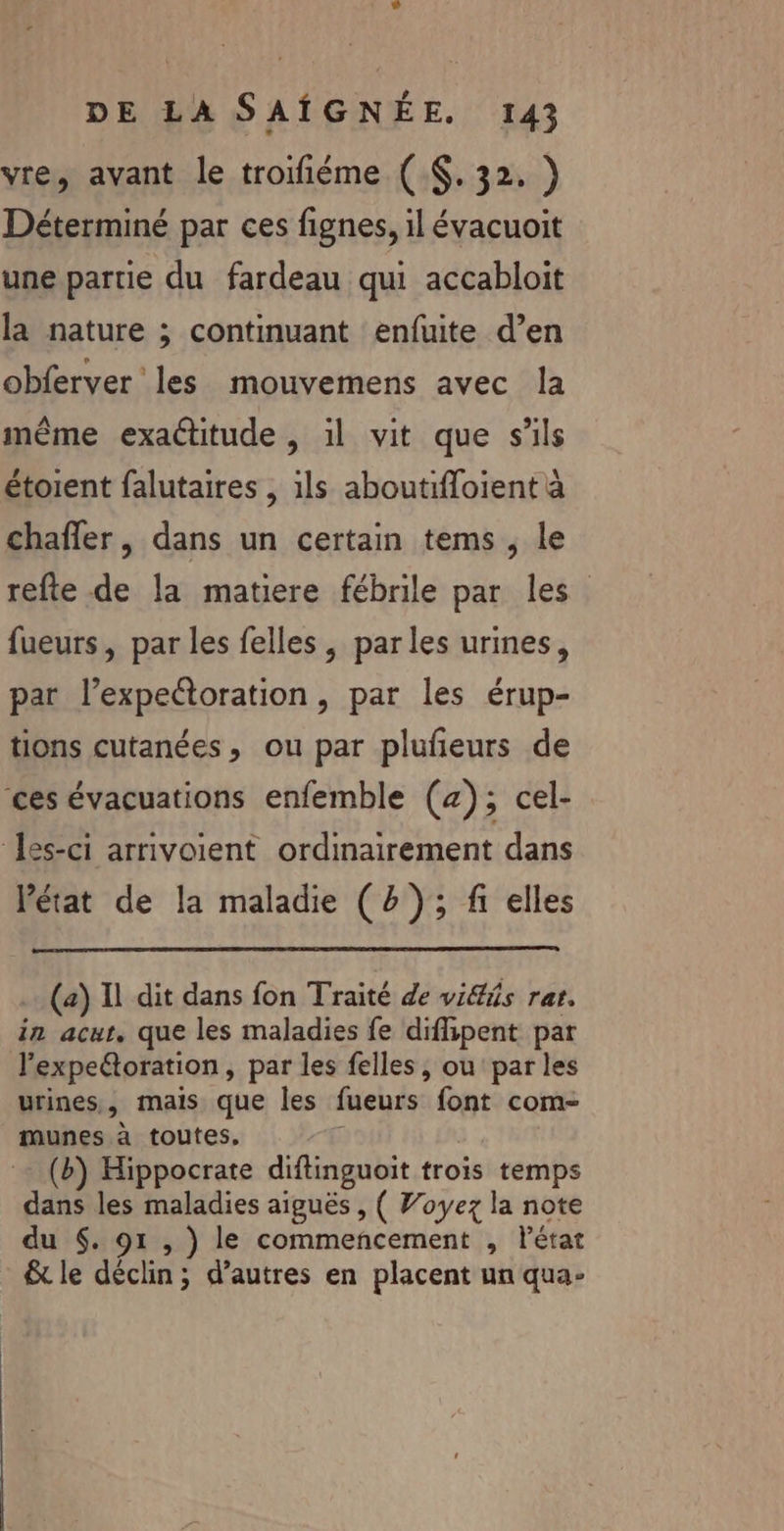 vre, avant le troifiéme ( . 32. ) Déterminé par ces fignes, il évacuoit une partie du fardeau qui accabloit la nature ; continuant enfuite d’en obferver les mouvemens avec la même exactitude , il vit que s'ils étoient falutaires , ils aboutifloient à chafler, dans un certain tems , le refte de la matiere fébrile par les fueurs, par les felles , parles urines, par l’expettoration, par les érup- tions cutanées, ou par plufeurs de ‘ces évacuations enfemble (z); cel- Iss-ci arrivoient ordinairement dans l'état de la maladie (2); fi elles (a) Il dit dans fon Traité de viéis rat. in acur, que les maladies fe diflipent par l'expeétoration, par les felles , ou parles urines, mais que les fueurs font com- munes à toutes, (b) Hippocrate diftinguoit trois temps dans les maladies aiguës , ( Voyez la note du $. 91 , ) le commencement , létar &amp; le déclin; d’autres en placent un qua-