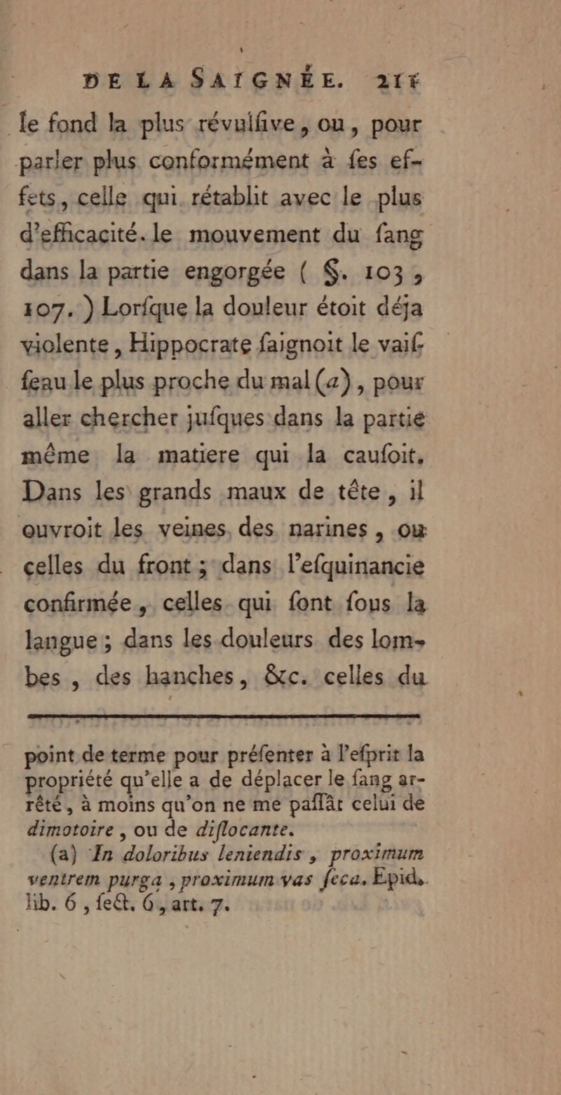 le fond la plus révuifive, ou, pour parler plus conformément à fes ef. fets, celle qui. rétablit avec le plus d'efficacité. le mouvement du fang dans la partie engorgée ( $. 103, 107. ) Lorfque la douleur étoit déja violente , Hippocrate faignoit le vai£ feau le plus proche du mal(z), pour aller chercher jufques dans la partie même la matiere qui la caufoit, Dans les grands maux de tête, il ouvroit les veines, des. narines , où celles du front ; dans l’efquinancie confirmée, celles. qui font fous la langue ; dans les douleurs des lom- bes , des hanches, &amp;tc. celles du _ point de terme pour préfenter à l’efprit la propriété qu’elle a de déplacer le fang ar- rêté, à moins qu'on ne me pañlàr celui de dimotoire , ou de diflocante. | (a) Zn doloribus leniendis , proximum ventrem purga , proximum.vas feca, Epid.