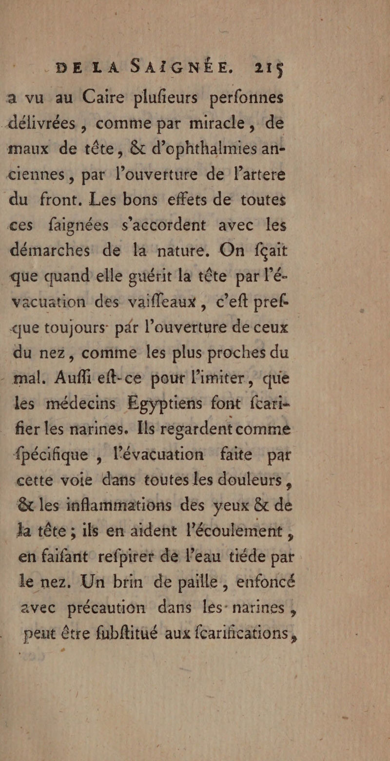 a vu au Caire plufieurs perfonnes délivrées , comme par miracle, de maux de tête, &amp; d’ophthalmies an- ciennes, par l’ouverture de lartere du front. Les bons effets de toutes ces faignées s'accordent avec les démarches de la nature. On {ait que quand elle guérit la tête par l’é- vacuation des vaifleaux, c’eft pref. que toujours pér l’ouverture de ceux du nez, comme les plus proches du - mal. Auñli eft-ce pour limiter, que les médecins Egyptiens font fcari- fier les narines. Ils regardent comme fpécifique , l'évacuation faite par cètte voie dans toutes les douleurs, &amp; les inflammations des yeux &amp; dé la tête ; ils en aident l'écoulement , en faifant refpirer dé l’eau tiéde par le nez. Un brin de paille, enfoncé avec précaution dans lés-narines, peut être fubflitué aux fcarifications,