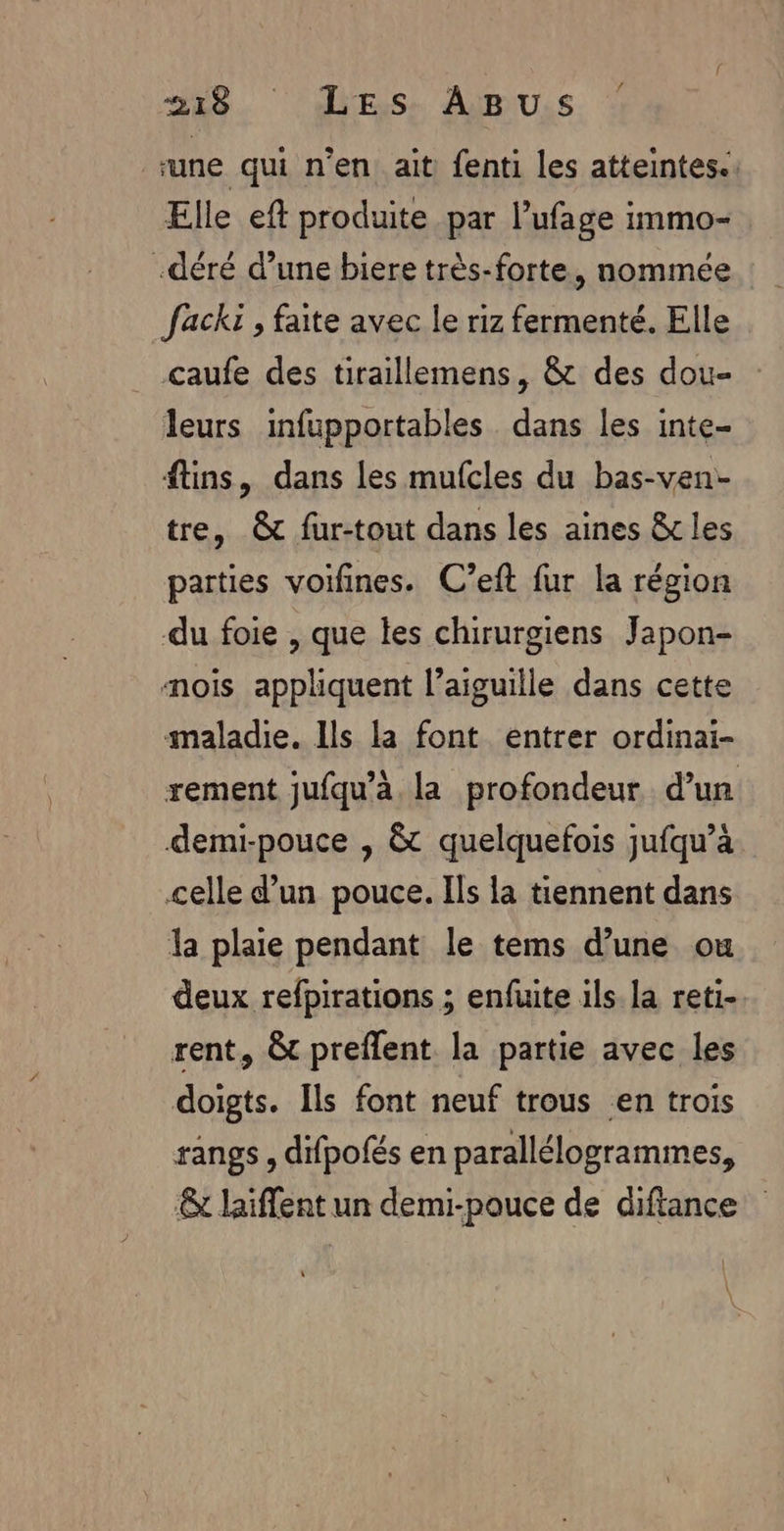 ‘une qui n’en ait fenti les atteintes. Elle eft produite par l’ufage immo- .déré d’une biere très-forte, nommée Jack , faite avec le riz fermenté. Elle caufe des tiraillemens, &amp; des dou- : leurs infupportables dans les inte- ftins, dans les mufcles du bas-ven:- tre, &amp; fur-tout dans les aines 8x les parties voifines. C’eft fur la région du foie , que les chirurgiens Japon- mois appliquent l'aiguille dans cette maladie. Ils la font entrer ordinai- rement jufqu’à la profondeur d’un demi-pouce , &amp; quelquefois jufqu’à celle d’un pouce. Ils la tiennent dans la plaie pendant le tems d’une ou deux refpirations ; enfuite ils la reti- rent, &amp; preflent la partie avec les doigts. Îls font neuf trous en trois rangs, difpofés en parallélogrammes, &amp; laiffent un demi-pouce de diftance