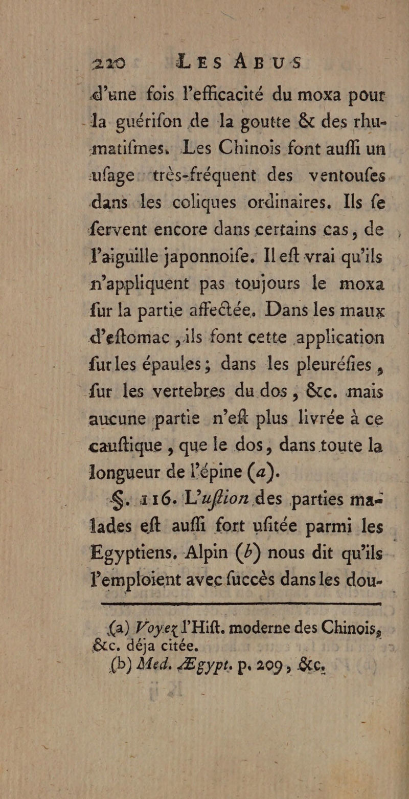 d’une fois l’eficacité du moxa pour -la guérifon de la goutte &amp; des rhu- amatifmes, Les Chinois font aufli un ufage:-très-fréquent des ventoufes dans les coliques ordinaires. Ils fe fervent encore dans certains cas, de , Paiguille japonnoife. Ileft vrai qu'ils n’appliquent pas toujours le moxa fur la partie affectée. Dans les maux d’eftomac ,ils font cette application furles épaules; dans les pleuréfies , fur les vertebres du dos , 8tc. mais aucune partie n’eft plus livrée à ce cauftique , que le dos, dans toute la longueur de l'épine (a). 116. L’uflion des parties ma lades eft aufli fort ufitée parmi les Egyptiens. Alpin (4) nous dit qu'ils . lemploient avec fuccès dansles dou (a) Voyez J'Hift. moderne des Chinois, &amp;c. déja citée. 43 {b) Med. Ægypt p.209, Ke