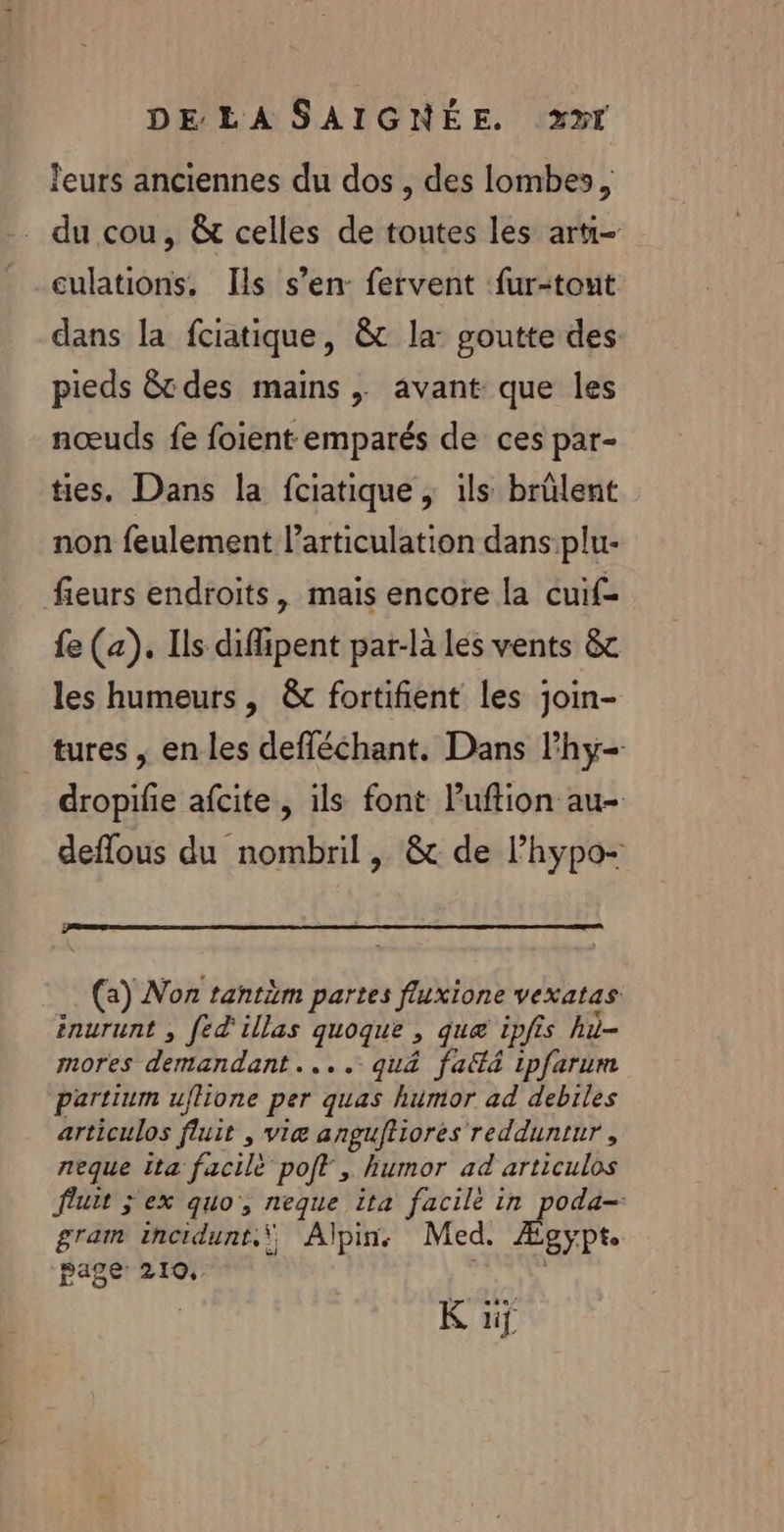 leurs anciennes du dos , des lombes, . du cou, &amp; celles de toutes les arti- culations. Ils s’en: fervent fur-tout dans la fciatique, &amp; la: goutte des pieds &amp;t des mains , avant que les nœuds fe foient emparés de ces par- ties,. Dans la fciatique , ils brülent non feulement larticulation dans plu- fieurs endroits, mais encore la cuif- fe (a). Ils difpent par-là les vents &amp; les humeurs , &amp; fortifient les join- tures , en les defléchant. Dans l'hy- dropilie afcite, ils font Puftion au- deflous du nombril , &amp; de l’hypo- (a) Non tantim partes fluxione vexatas énurunt , fed'illas EE &gt; que ipfis hi- moPes déntén dant, = . qu&amp; faltà ipfarurm partium uflione per quas humor ad debrles articulos fluit , viæ anguftiorés redduntur , neque ita facile poft , humor ad articulos fluit ÿ ex quo, neque ita facile in poda-- gram incidunt.\ Alpin. Med. gypte page: 210, K üif