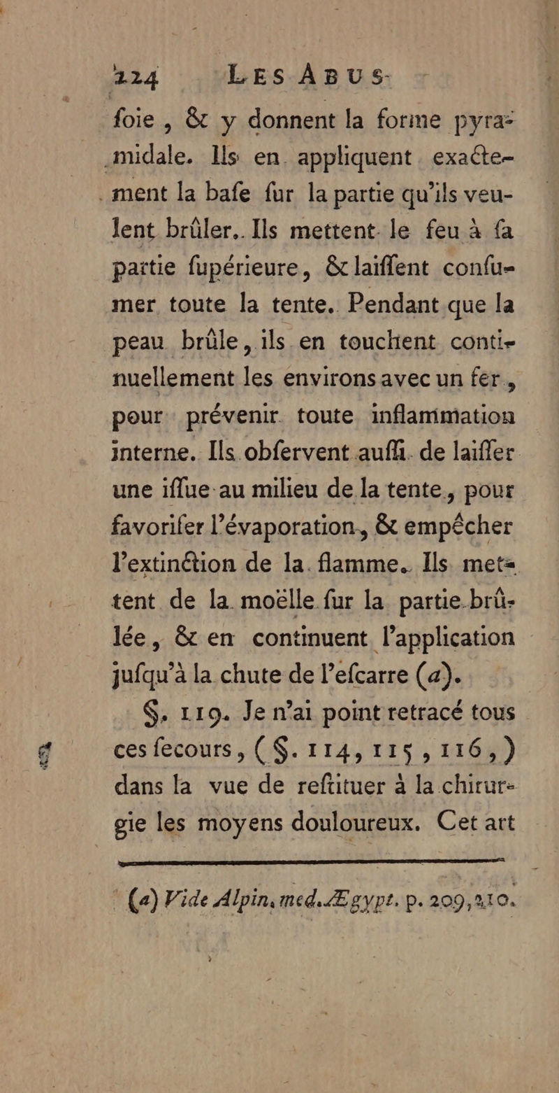 L foie , &amp;t y donnent la forme pyra: lent brüler.. Ils mettent le feu à fa paitie fupérieure, &amp;tlaïffent confu- mer toute la tente. Pendant que la peau brûle, ils en touchient conti- nuellement les environsavec un fer, pour prévenir toute inflammation interne. Ils obfervent auf. de laifler une iflue au milieu de la tente, pour favorifer l’évaporation., &amp; empêcher l’extinétion de la. flamme. Ils met= tent de la moëlle fur la partie-brü- lée, &amp; en continuent l'application jufqu’à la chute de l’efcarre (a). $, 119. Je nai point retracé tous ces fecours, ($.114,115,116,) dans la vue de refituer à la chirur- RER PES 2