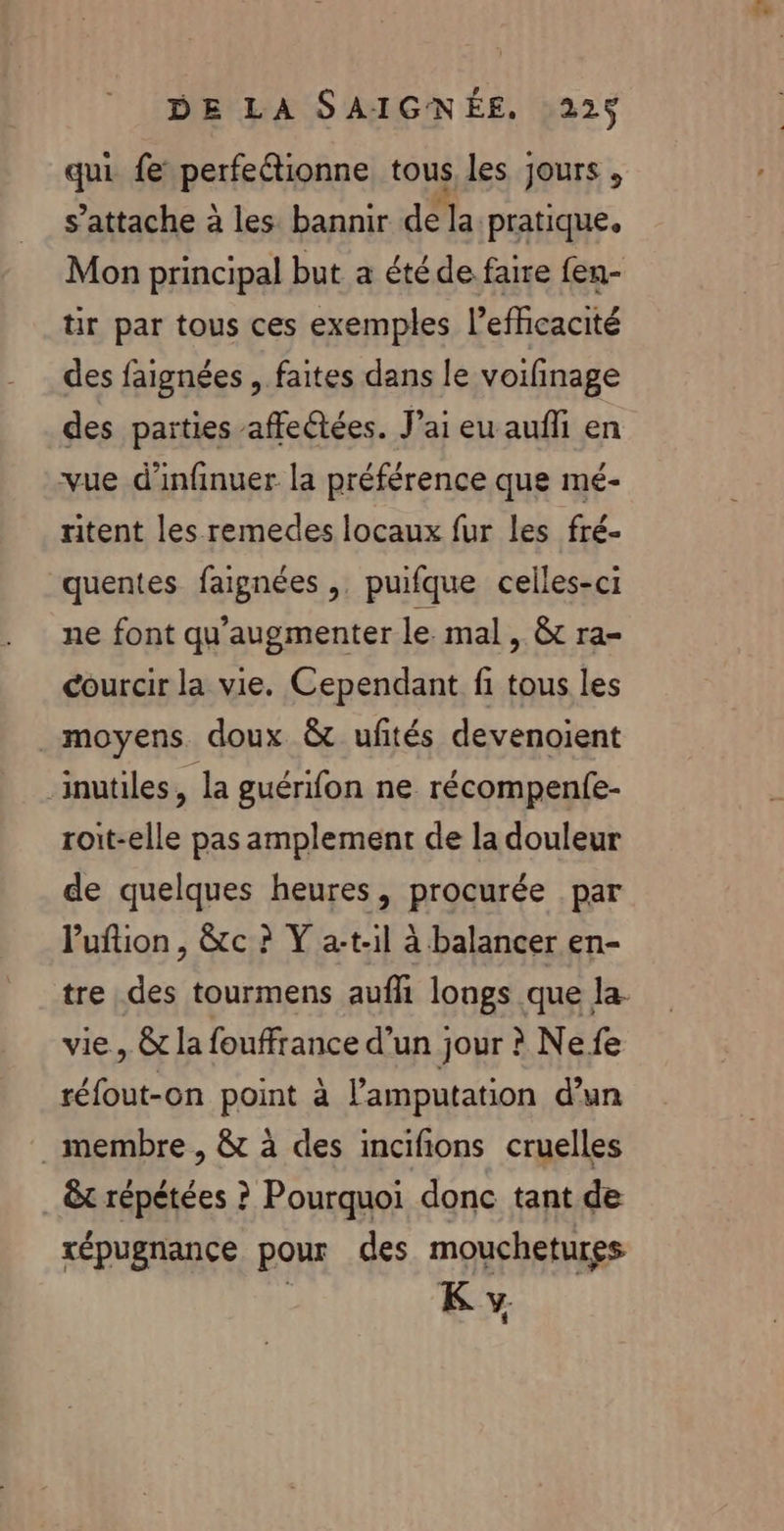 qui fe perfeétionne tous les jours , s'attache à les bannir de la pratique. Mon principal but a été de faire fen- tir par tous ces exemples l'efficacité des faignées , faites dans le voifinage des parties affectées. J’ai eu aufli en vue d’infinuer la préférence que mé- ritent les remedes locaux fur les fré- quentes faignées ,. puifque celles-ci ne font qu'augmenter le mal, &amp; ra- courcir la vie. Cependant fi tous les moyens doux &amp; uftés devenoient ‘inutiles, la guérifon ne récompenfe- roit-elle pas amplement de la douleur de quelques heures, procurée par Puftion, &amp;c ? Y at-il à balancer en- vie, &amp;t la fouffrance d'un jour ? Ne fe réfout-on point à l’amputation d’un membre , &amp; à des incifions cruelles &amp;t répétées ? Pourquoi donc tant de répugnance pour des mouchetures K y +