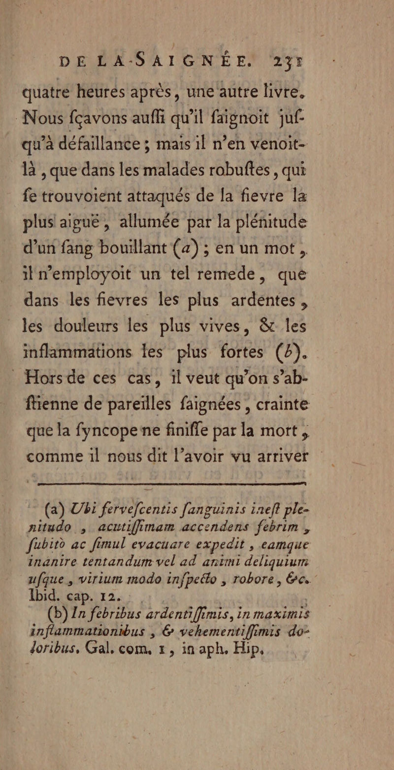 quatre heures après, une autre livre. Nous fçavons aufli qu'il faignoit juf- qu'à défaillance ; mais il n’en venoit- là ,que dans les malades robuftes , qui fe trouvoient attaqués de fa fievre la plus! aiguë, allumée par la plénitude d’un fang bouillant (4) ; en un mot, iln’employoit un tel remede, que dans les fievres les plus ardentes, les douleurs les plus vives, &amp; les inflammations les plus fortes (2). Horsde ces cas, il veut qu’on s’ab- ftienne de pareilles faignées , crainte que la fyncopene finifle par la mort , (a) Vi Rd Pa 1nef? ple- aitudo , acutiffimam accendens febrim , fubird ac fimul evacuare expedit , eamque inanire tentandum vel ad antmi deliquium ufque, virium modo infpeéko , robore, 6. Ibid. cap. 1 (b) 17 fbribus ardentiffimis, in maximis inflammationibus , 6 SÉbenieriife mis do- doribus, Gal, com. 1, in aph, Hip,