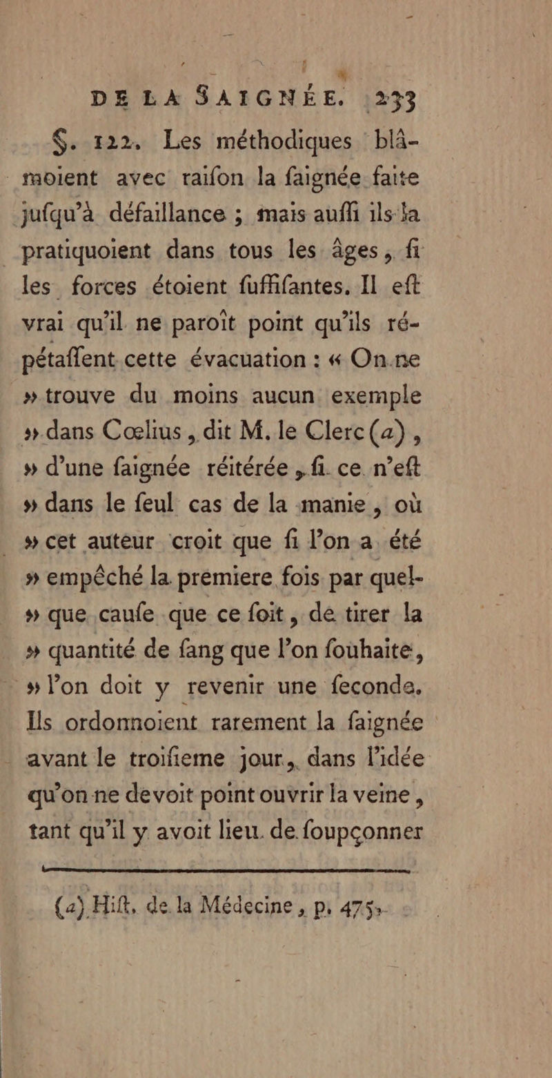 $. 122, Les méthodiques blà- _moient avec raifon la faignée faite jufqu’à défaillance ; mais auff ils la pratiquoient dans tous les âges, fi les forces étoient fuffifantes. Il eft vrai qu'il ne paroïît point qu'ils ré- pétaffent cette évacuation : &amp;« On.ne » trouve du moins aucun exemple #.dans Cœlius , dit M.le Clerc(a), » d’une faignée réitérée fi. ce n’eft # dans le feul cas de la manie, où » cet auteur croit que fi l’on a été » empêché la prémiere fois par quel- # que caufe que ce foit, de tirer la » quantité de fang que l’on fouhaite, # l’on doit y revenir une feconde,. Ils ordonnoient rarement la faignée - avant le troifñieme jour, dans l’idée qu'on ne devoit point ouvrir la veine, tant qu’il y avoit lieu. de foupconner SE (2) Hift, de. la Médecine , p, 4753: :