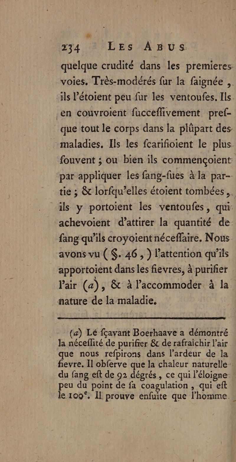 quelque crudité dans les premieres voies. Très-modérés fur la faignée ,. ils ’étoient peu fur les ventoufes. Ils. en couvroient fucceflivement pref- que tout le corps dans la plüpart des: maladies, Ils les fcarifioient le plus. fouvent ; ou bien ils commençoient par appliquer les fang-fues àla par- tie ; &amp; lorfqu’elles étoient tombées ,. | ils y portoient les ventoufes, qui: achevoient d’attirer la quantité de: fang qu’ils croyoientnéceffaire. Nous avons vu ( $. 46 , ) l'attention qu'ils apportoient dans les fievres, à purifier Pair (a), &amp;t à l’accommoder à la. nature de la maladie. (a) Lé fçavant Boerhaave a démontré la néceflité de purifrer &amp; de rafraîchir l'air que nous refpirons dans l’ardeur de la fievre. Il obferve que la chaleur naturelle: du fang eft de 92 dégrés, ce qui l'éloigne » peu du point de fa coagulation , qui eft le 100°. Il prouve enfuite que l’homme …