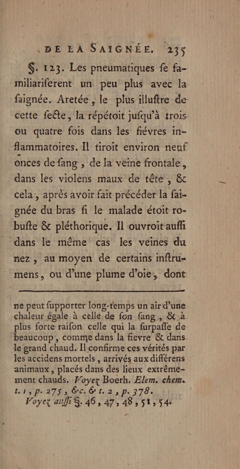 | + BE LA SAIGNÉE. 235 $. 123. Les pneumatiques fe fa- miliariferent un. peu plus avec la faignée.. Aretée , le plus illuftre de cette fecte, la répétoit jufqu’à trois- ou quatre fois dans les fiévres in- _flammatoires. Il tiroit environ neuf onces de fang » de la véine frontale, dans les violens maux de tête, &amp; cela, après avoir fait précéder la fai- gnée du bras fi le malade étoit ro- bufte &amp; pléthorique. 11 ouvroit auffi dans le même cas les veines du nez , au moyen de certains imftru= mens, ou d’une plume d’oie, dont: ne peut fupporter lons-temps un air d’une chaleur égale à celle, de fon fang, &amp; à plus forte raifon celle qui la furpañle de beaucoup, comme dans la fievre &amp; dans le grand chaud. Ilconfirme ces vérités par les accidens mortels, arrivés aux différens animaux , placés dans des lieux extrême- ment chauds. Voyez Boerh. Elem. chem. L1,p.2753 GC: t.2,p. 378. Foyez auf $. 46, 47, 48, 51, 54: