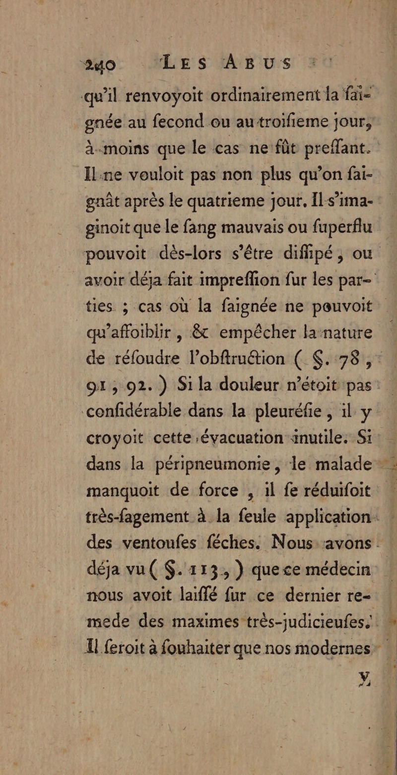 qu’il renvoyoit ordinairement la fai- gnée au fecond ou autroifieme jour, À-moins que le cas ne fût prefant. Il ne vouloit pas non plus qu’on fai- gnât après le quatrieme jour, Il-s’ima- ginoit que le fang mauvais ou fuperflu pouvoit dès-lors s'être difipé, ou avoir déja fait impreffion fur les par ties ; cas où la faignée ne pouvoit qu’affoiblir , &amp; empêcher lanature de réfoudre l’obftruétion ( $. 78 ,: 91, 92.) Si la douleur n’étoit pas confidérable dans la pleuréfie , il y croyoit cette évacuation inutile. Si dans la péripneumonie , le malade + manquoit de force , il fe réduifoit très-fagement à la feule application: : des ventoufes féches. Nous. avons: déja vu( $. 113, ) quece médecin nous avoit laïffé fur ce dernier re- mede des maximes très-judicieufes.' Il feroit à fouhaiter que nos modernes - y # 4