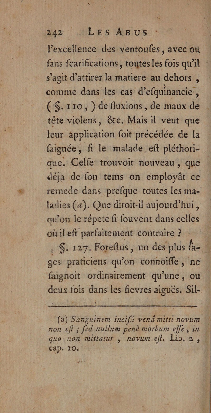 Pexcellence des ventoufes, avec où s’agit d'attirer la matiere au dehors , comme dans les cas d’efquinancie , (S$.r110, } de fluxions, de maux de tête violens, &amp;rc. Mais il veut que leur application foit précédée de la faignée, fi le malade eft pléthori- que. Celfe trouvoit nouveau , que déja de fon tems on employât ce ladies (a). Que diroit-il aujourd’hui, qu'on le répete fi fouvent dans celles où il eft parfaitement contraire ? . . 127. Foreftus, un des plus fa ges praticiens qu’on connoïfle, ne faignoit ordinairement qu’une, ou (a) Sanguinem incifé vena mitti novum non.eft ; fed nullum penè morbum effe, in quo non rltatur ,; novum eft. Lib. 2, Cap. 10.