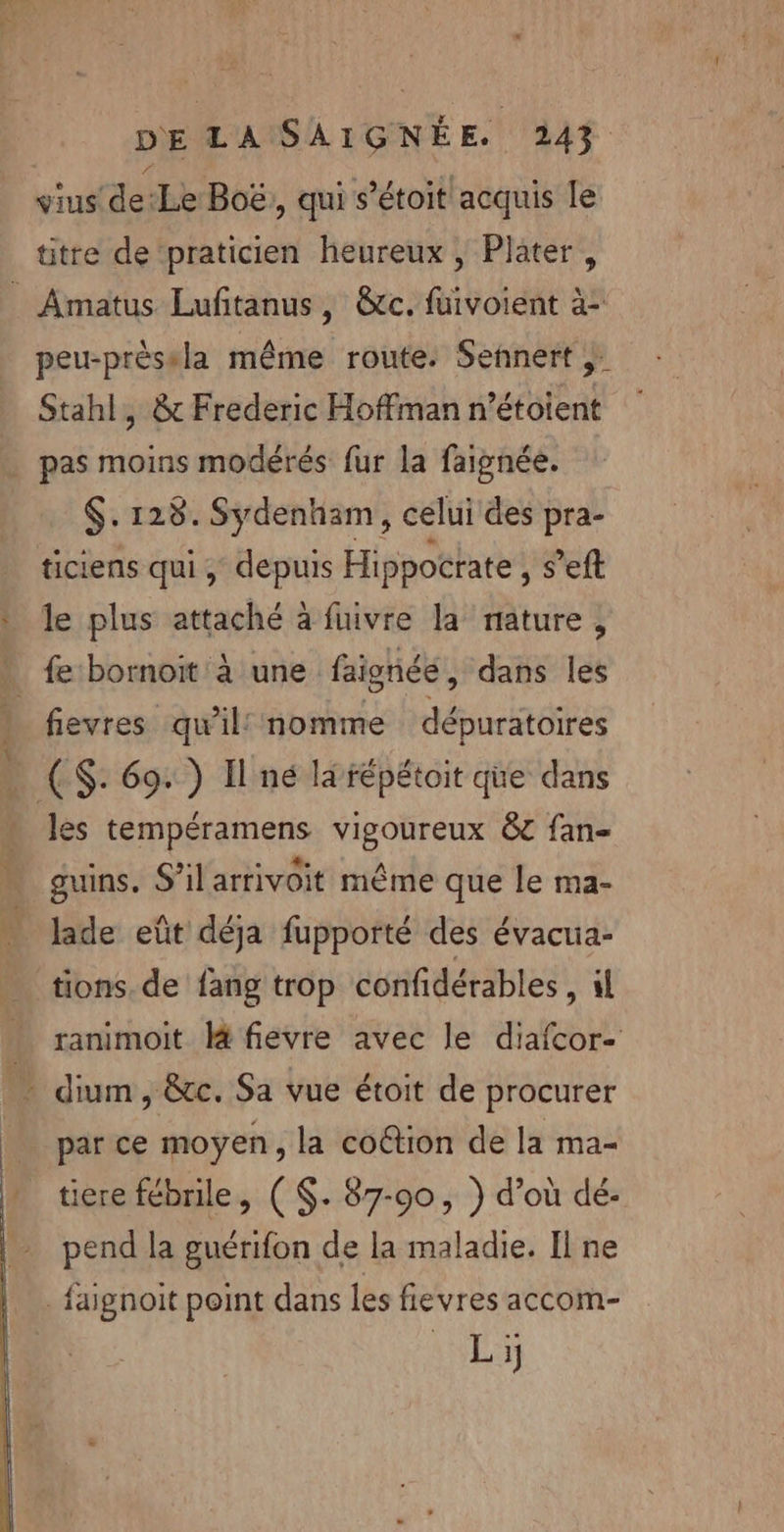 vius de:Le Boë, qui s’étoit acquis le titre de ‘praticien heureux , Plater, _ Amatus Lufitanus, &amp;c. fuivoient à: peu-prèssla même route. Sennert ;. Stahl, &amp; Frederic Hoffman n’étoient pas moins modérés fur la faignée. $. 128. Sydenham, celui des pra- ticiens qui , depuis Hippocrate , s’eft le plus attaché à fuivre la nature , * fe bornoit à une faignéé, dans les 1 fievres qu'il nomme dépuratoires … (S: 69: ) Il né la répétoit que dans | les tempéramens vigoureux &amp; fan guins. S’ilarrivoit même que le ma- lade eût déja fupporté des évacua- tions. de fang trop confidérables, il ranimoit fievre avec le diafcor- … dium, &amp;e. Sa vue étoit de procurer parce moyen, la coétion de la ma- ticre fébrile, ($. 87-90, } d’où dé- pend la guérifon de la maladie. Il ne | faignoit point dans les fievres accom-