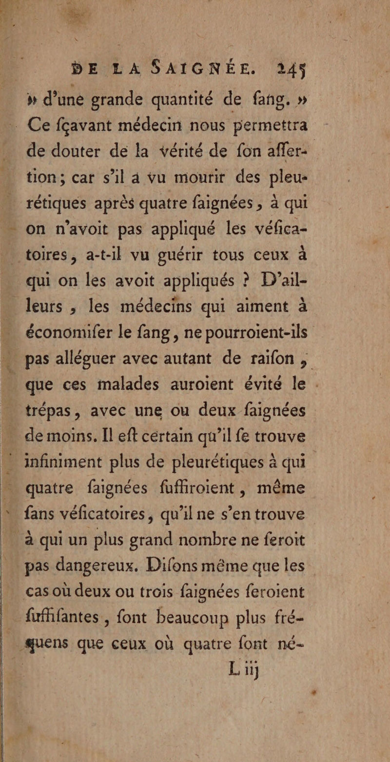 » d’une grande quantité de fang. » de douter de la vérité de fon afler: tion; car s’il 4 vu mourir des pleu- rétiques après quatre faignées , à qui on n’avoit pas appliqué les véfica- qui on les avoit appliqués ? D’ail- économufer le fang, ne pourroient-ils pas alléguer avec autant de raïfon , que ces malades auroient évité le . trépas, avec une ou deux faignées de moins. Il eft cértain qu’il fe trouve x quatre faignées fufhiroient, même fans véficatoires, qu’il ne s’en trouve pas dangereux. Difons même que les cas où deux ou trois faignées feroient fufhfantes , font beaucoup plus fré-