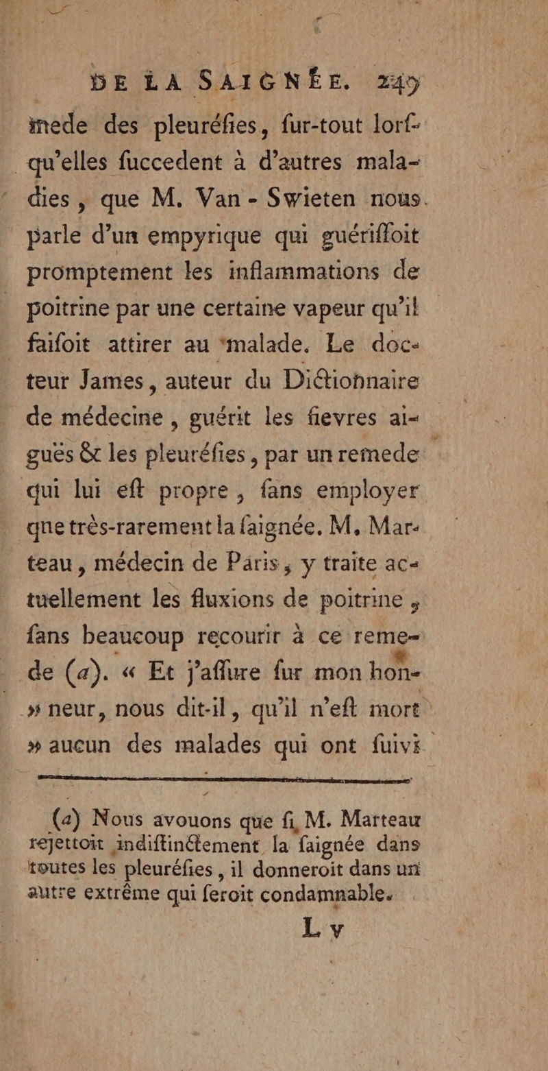 REZ F bE LA SAIGNÉE. 24 mede des pleuréfies, fur-tout lorf- qu’elles fuccedent à d’autres mala- dies, que M. Van- Swieten nous. parle d’un empyrique qui guérifloit promptement les inflammations de poitrine par une certaine vapeur qu’il faifoit attirer au ‘malade. Le doc- teur James, auteur du Didtiohnaire de médecine , guérit les fievres ai- guës &amp; les pleuréfies , par unremede. qui lui eft propre , fans employer qne très-rarement la faignée. M, Mar: teau, médecin de Paris, y traite ac= tuellement les fluxions de poitrine , fans beaucoup recourir à ce reme- de (a). « Et j'aflure fur mon hon- |» neur, nous dit-il, qu’il n’eft mort” » aucun des malades qui ont fuivi a (2) Nous avouons que fi, M. Marteau rejettoit indiftinétement la faignée dans toutes les pleuréfies , il donneroit dans un autre extrême qui feroit condamnable. L y