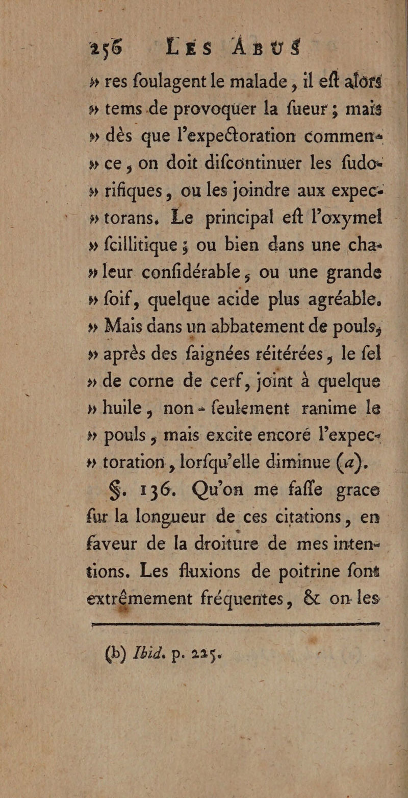 » res foulagent le malade , il eft alors # tems.de provoquer la fueur ; mais » dès que lexpettoration commen » ce, on doit difcontinuer les fudo- » rifiques, ou les joindre aux expec- ptorans, Le principal eft l’oxymel » fcillitique ; ou bien dans une cha: » leur confidérable ; ou une grande » foif, quelque acide plus agréable, » Mais dans un abbatement de pouls, # après des faignées réitérées , le fel _» de corne de cerf, joïnt à quelque » huile, non-feulement ranime le » pouls ; mais excite encoré l’expec- # toration, lorfqw’elle diminue (a). $. 136. Qu'on me fañle grace fur la longueur de ces citations, en faveur de la droiture de mes inten- tions. Les fluxions de poitrine font éxtrémement fréquentes, &amp; on les (b) Zbid, p. 225.