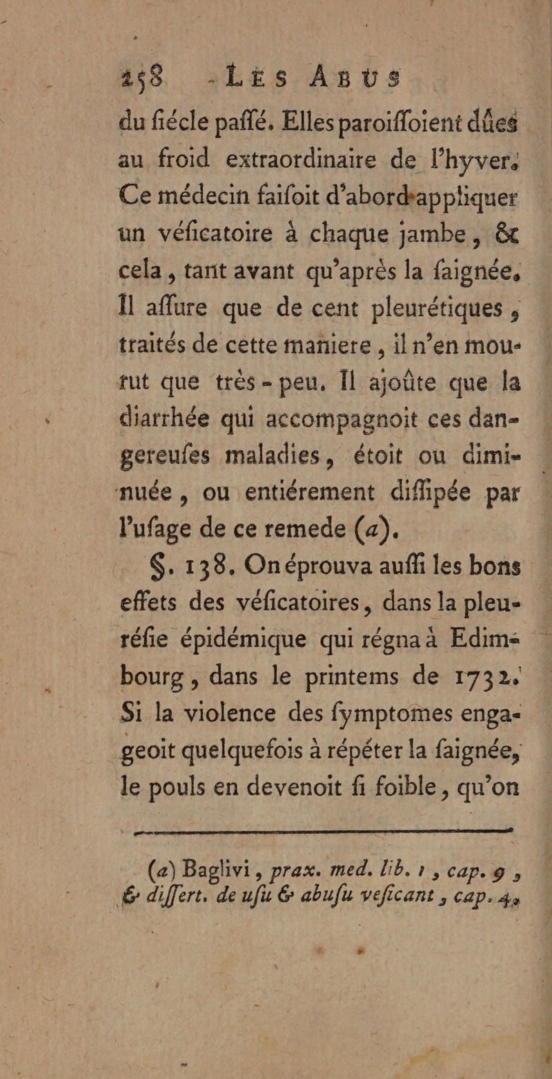 458 -LEs Asvs du fiécle pañlé, Elles paroïffoient dûes au froid extraordinaire de l’hyver. Ce médecin faifoit d’abordrappliquer un véficatoire à chaque jambe, &amp; cela, tant avant qu'après la faignée, Îl aflure que de cent pleurétiques , traités de cette maniere , il n’en mou- fut que très -peu, Îl ajoûte que la diarrhée qui accompagnoit ces dan- gereufes maladies, étoit ou dimi- nuée, ou entiérement diffipée par l’'ufage de ce remede (4). $. 138. Onéprouva auffi les bons effets des véficatoires, dans la pleu- réfie épidémique qui régna à Edim&lt; bourg , dans le printems de 1732. Si la violence des fymptomes enga- geoit quelquefois à répéter la faignée, le pouls en devenoit fi foible, qu’on or (a) Baglivi, prax. med. lib. 1 , cap. 9, 6 differt. de ufu &amp; abufu veficant , cap.4, # +