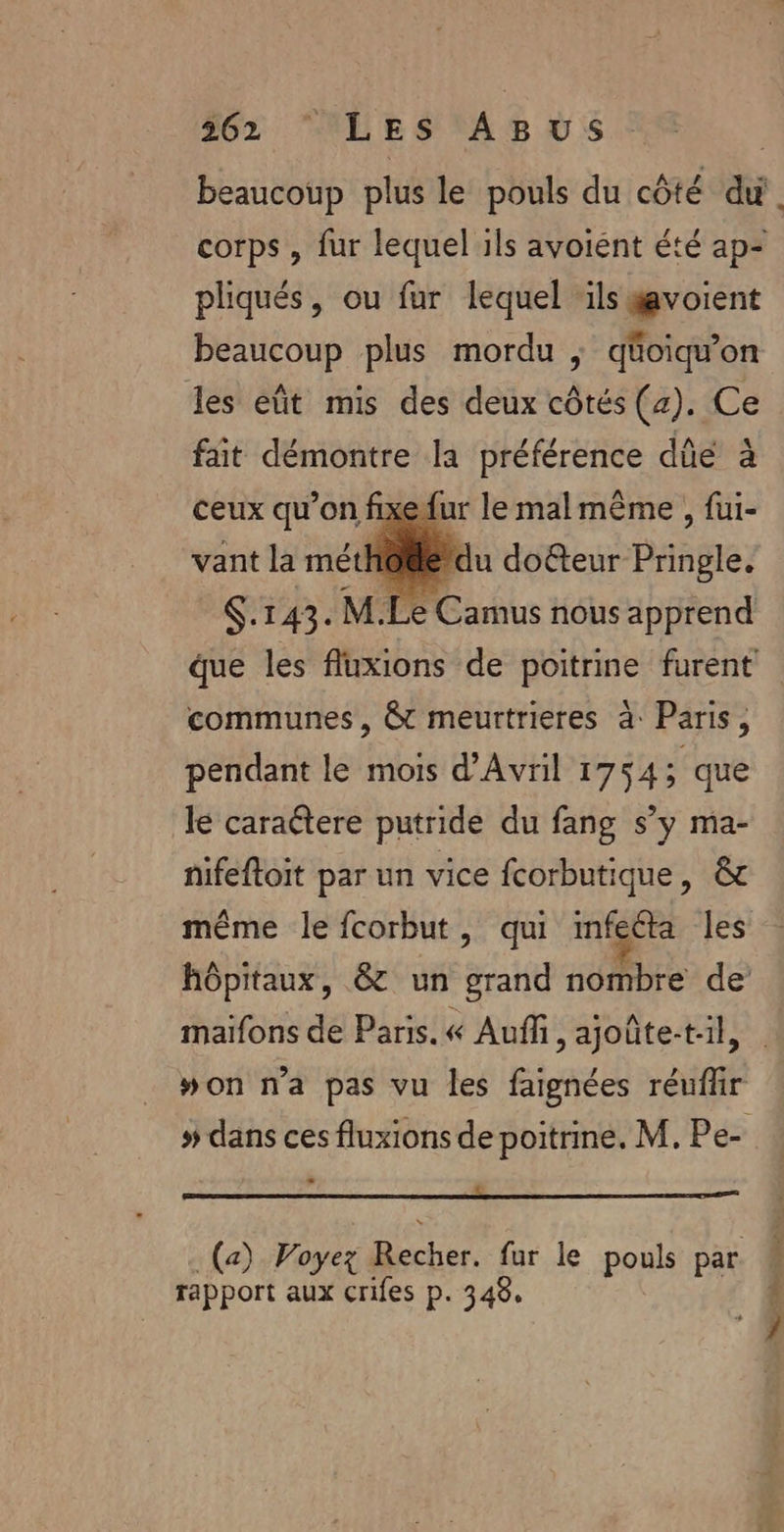 beaucoup plus le pouls du côté di. corps , fur lequel ils avoiént été ap- pliqués, ou fur lequel ‘ils voient beaucoup plus mordu ; qüoiqu’on les eût mis des deux côtés (2). Ce fait démontre la préférence dûe à ceux qu’on fixefur le malmême , fui- vant la mét} ce du doteur Pringle. S.143. M.Le Camus nous apprend ue les fluxions de poitrine furent communes, &amp;t meurtrieres à: Paris, pendant le mois d'Avril 1754; que le caraétere putride du fang s’y ma- nifeftoit par un vice fcorbutique, &amp; même le fcorbut, qui mfecta les hôpitaux, &amp; un grand nombre de maifons de Paris. « Auf, ajoûte-t:il, | #won n'a pas vu les faignées réuflir # dans ces fluxions de poitrine. M. Pe- = L 3 (a) Voyez Recher. fur le pouls par rapport aux crifes p. 343.