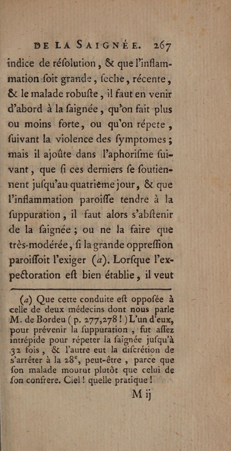 indice de réfolution, &amp; que l’inflam- _mation-foit grande , feche, récente, &amp; le malade robufte , il faut en venir d’abord à la faignée , qu’on fait plus ou moins forte, ou qu'on répcte, fuivant la violence des fymptomes ; mais il ajoûte dans l’aphorifme fui- vant, que fi cès derniers fe foutien- nent Jufqu’au quatrième jour, &amp; que linflammation paroifle tendre à la fuppuration , il faut alors s’abftenir de la faignée ; ou ne la faire que très-modérée , fi la grande opprefhon paroifloit l’exiger (a). Lorfque l’ex- peétoration eft bien établie, 1l veut (a) Que cette conduite eft oppofée à celle de deux médecins dont nous parle M. de Bordeu ( p. 277,278 ! ) L'un d'eux, pour prévenir la fuppuration , fut aflez intrépide pour répeter la faignée jufqu’à 32 fois, &amp; l'autre eut la difcrétion de s'arrêter à la 28°, peut-être , parce que fon malade mourut plutôt que celui de : on confrere. Ciel ! quelle pratique! Mi