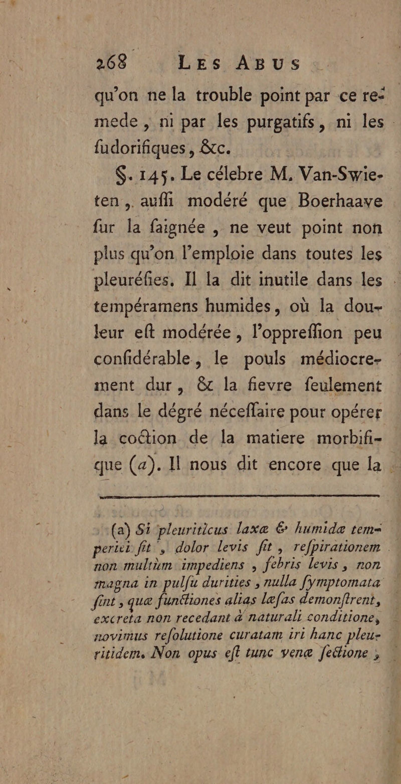 qu'on ne la trouble point par ce re: mede , ni par les purgatifs, ni les fudorifiques, &amp;tc. $. 145. Le célebre M, Van-Swie- ten , aufl\ modéré que Boerhaave fur la faignée , ne veut point non plus qu'on l’emploie dans toutes les pleuréfies, Il la dit inutile dans les . tempéramens humides, où la dou- leur eft modérée, l’oppreffion peu confidérable, le pouls médiocre- ment dur, @c la fievre feulement dans le dégré néceffaire pour opérer la coétion de la matiere morbif- que (a). Il nous dit encore que la . (a) Si pleuriticus laxe € humide tem= pere fit , dolor levis fit, refpirationem | non mulrm impediens , febris levis, ron magna in pulfu durities , nulla fymptomata fint , quæ funéfiones alias læfas demonftrent, excreta non recedant &amp; natural: conditione, novimus refolutione curatam iri hanc pleu- ritidem, Non opus eft tunc vene fedione ; …