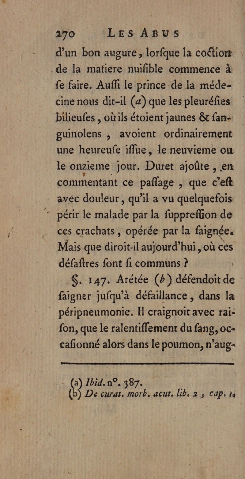 d'un bon augure, lorfque la coétiort de la matiere nuifible commence à fe faire. Aufh le prince de la méde- cine nous dit-il (z) que les pleuréfies bilieufes , oùils étoient jaunes &amp; fan- gumnolens , avoient ordinairement une heureufe iflue , le neuvieme ou le onzieme jour. Duret ajoûte , en commentant ce pañfage , que c’eft avec douleur, qu’il a vu quelquefois: périr le malade par la fuppreffion de ces crachats, opérée par la faignées Mais que diroit-il aujourd’hui, où ces défaftres font fi communs ? | $. 147. Arétée (6) défendoit de faigner jufqu’à défaillance , dans la _ péripneumonie, Il craignoit avec rai- fon, que le ralentiflement du fang, oc- cafionné alors dans le poumon, n’aug- - (a) Zbid. n°, 387. (b) De curat. morb. acut. lib. 2 , cap, 1