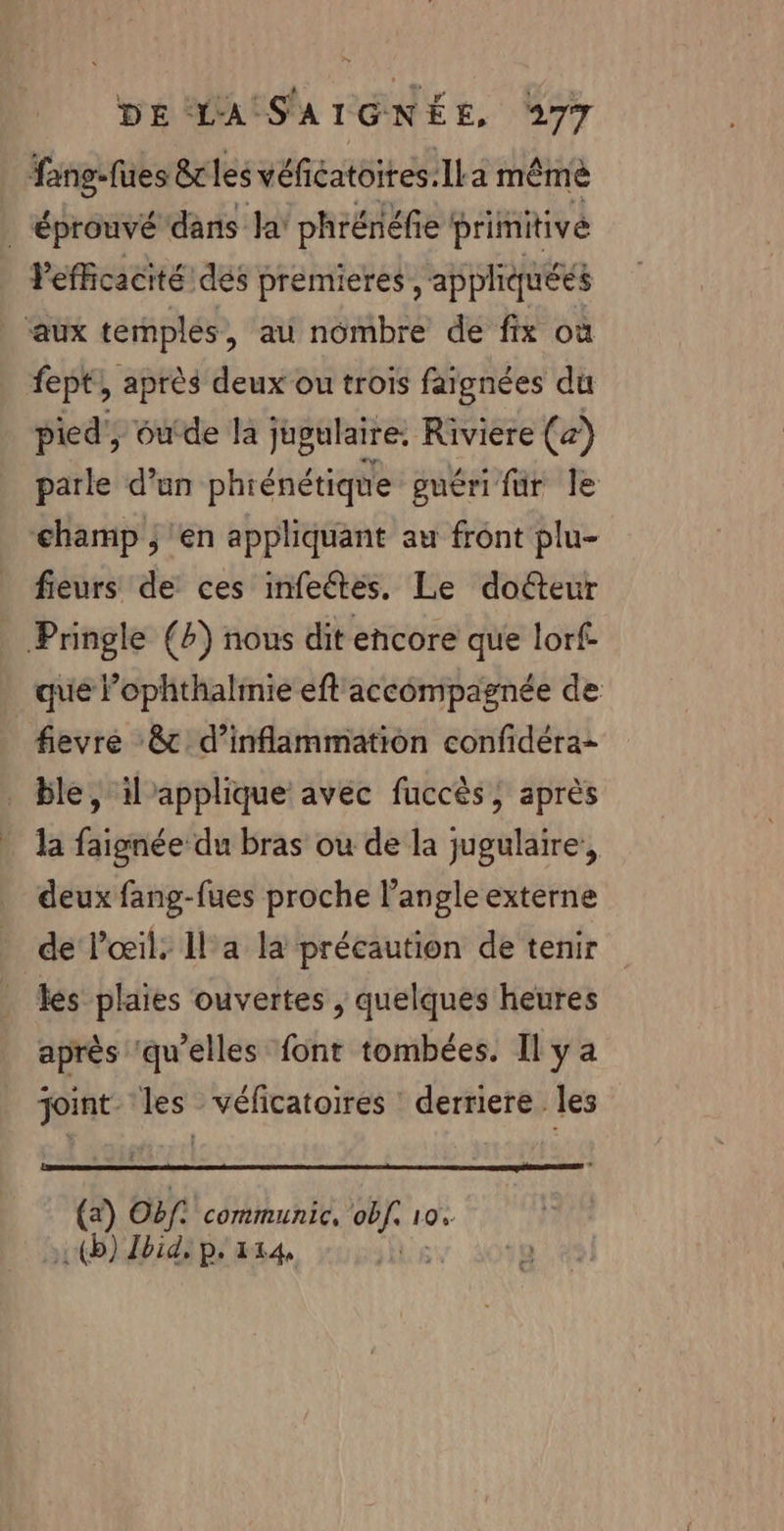 fang-fues &amp;r les véficatoires:ILa même | Éprouvé dans la phrénéfie primitive Pefficacité dés premieres, appliquées aux temples, au nombre de fix où fept}, après deux ou trois fargnées du pied, outde la jugulaire, Riviere (x) parle d’un phrénétique guéri fur le champ ; en appliquant au front plu- fieurs de ces infeétes. Le docteur Pringle (4) nous dit encore que lorf. que l’ophthalrmie eft'accompagnée de fevre &amp;c d’inflammation confidéra- _ ble, il applique avéc fuccès, après la faignée du bras ou de la jugulaire, deux fang-fues proche l'angle externe de l'œil, 1l'a la précaution de tenir _ es plaies ouvertes , quelques heures après ‘qu’elles font tombées. Il y a joint les véficatoires derriere les _Q Obf. communic, ee 10% (D) Zbid, p. 114