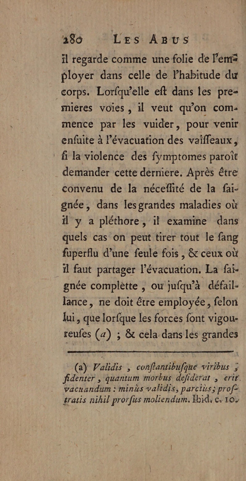 il regarde comme une folie de l’em£ ployer dans celle de lhabitude du corps. Lorfqu’elle eft dans les pre- mieres voies , il veut qu'on com: mence par les vuider, pour venir enfuite à l’évacuation des vaïfleaux, fi la violence des fÿmptomes paroiît . demander cette derniere. Après être convenu de la néceflité de la fai- gnée, dans lesgrandes maladies où il y a pléthore, il examine dans quels cas on peut tirer tout le fang fuperflu d’une feule fois , &amp; ceux où ïl faut partager l'évacuation. La fai- gnée complètte | ou jufqu'à défail- lance, ne doit être employée, felon lui, que lorfque les forces font vigou- reufes (a) ; &amp; cela dans lés grandes (a) Validis , conf'antibufque viribus 3 fidenter , quantum morbus defiderat , erir. vacuandum : minus validis, parciüs; prof gratis nihil prorfus moliendum. Hbid, c. 10: