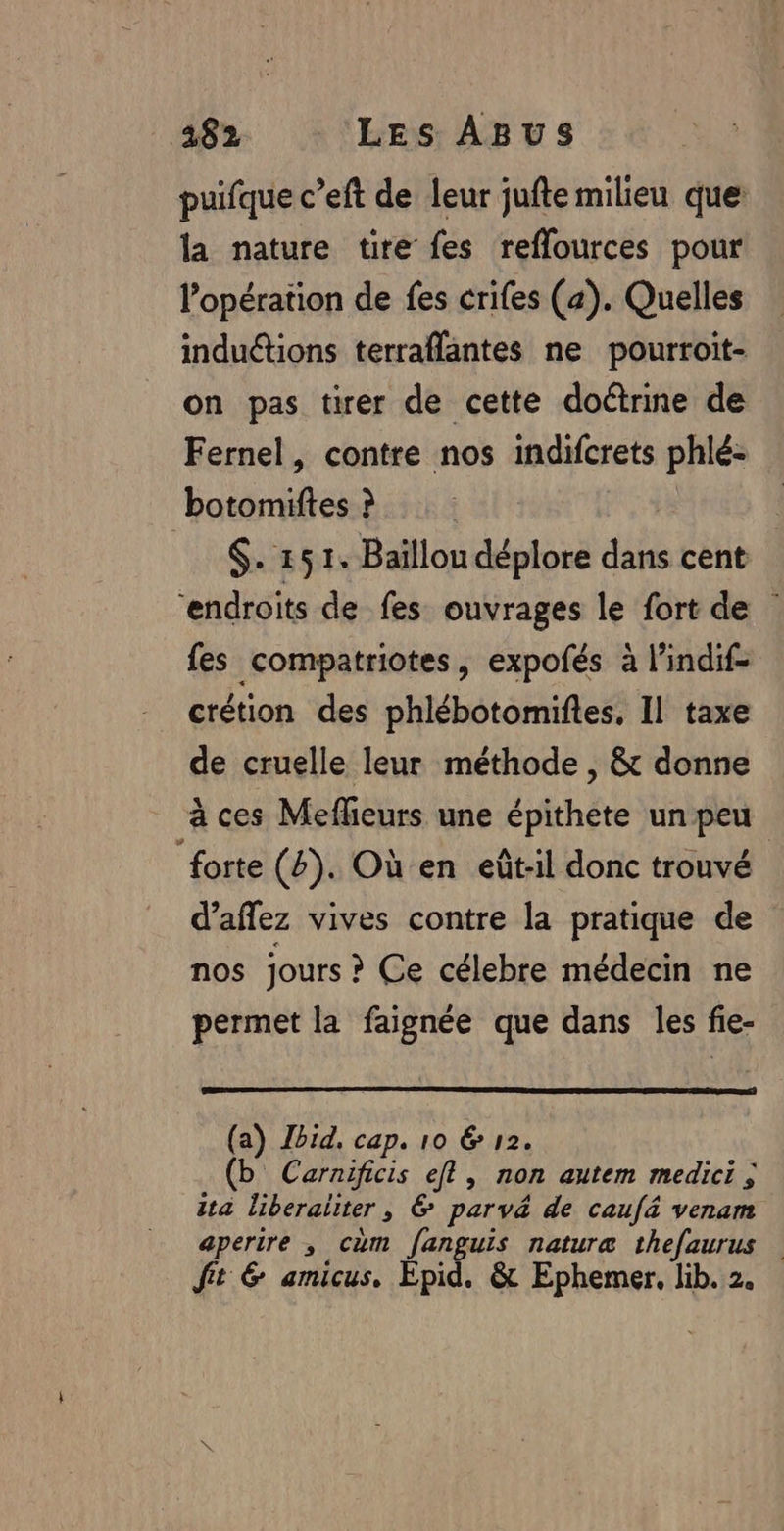 puifque c’eft de leur jufte milieu que la nature tire fes reflources pour l'opération de fes crifes (a). Quelles induétions terraflantes ne pourroit- on pas tirer de cette doûtrine de Fernel, contre nos indifcrets phlé- botomiftes ? | $. 151. Baïllou déplore dans cent ‘endroits de fes ouvrages le fort de fes compatriotes, expofés à l’indif- crétion des phlébotomiftes, Il taxe de cruelle leur méthode , &amp; donne à ces Meflieurs une épithete un peu forte (4). Où en eût-:il donc trouvé d’aflez vives contre la pratique de nos jours ? Ce célebre médecin ne permet la faignée que dans les fie- (a) JZbid, cap. 10 &amp; 12. (b Carnificis el, non autem medici ; ita liberaliter, &amp; parvé de caufä venam aperire , cum fanguis naturæ thefaurus fit &amp; amicus. Épid. &amp; Ephemer, lib. 2.