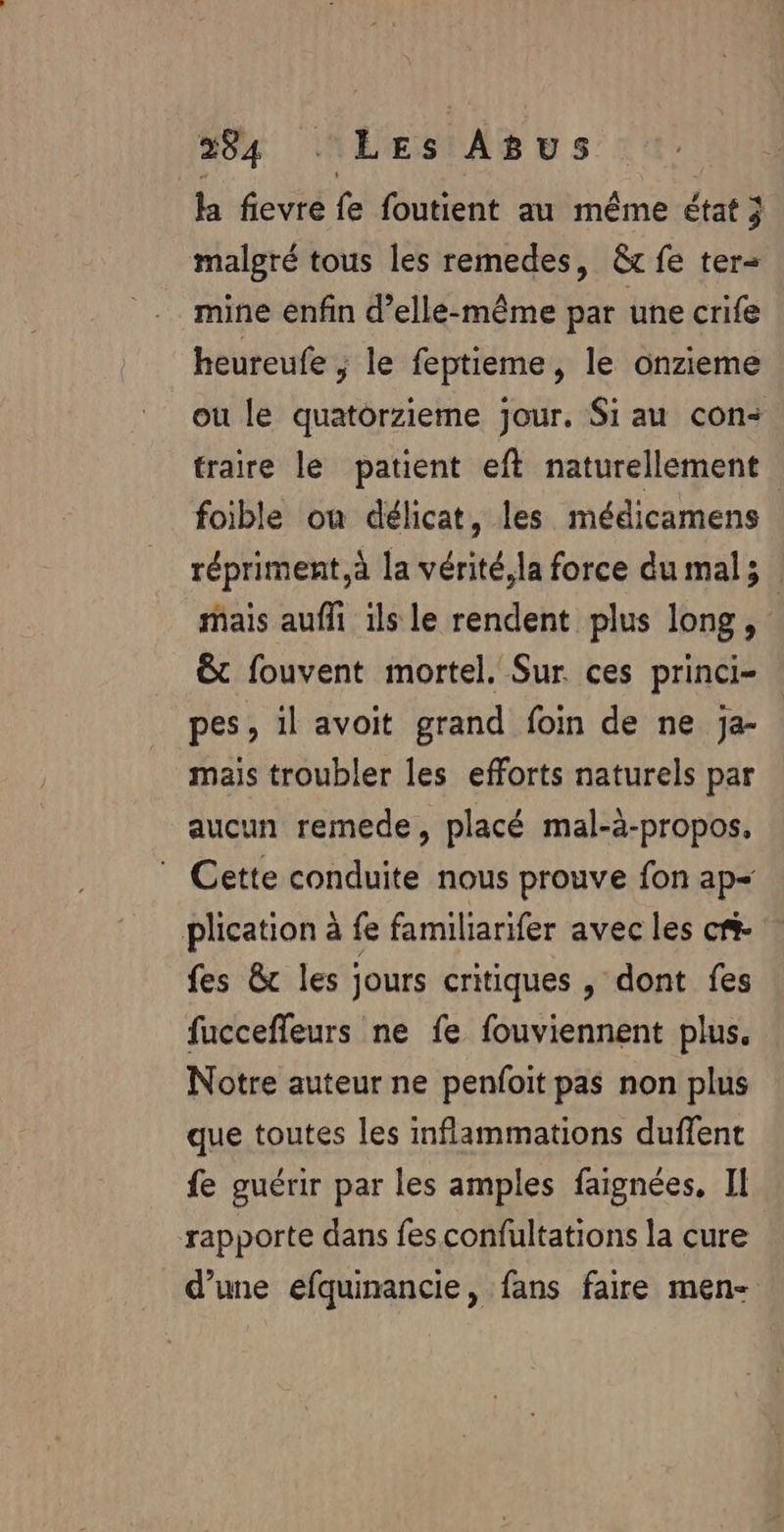 h fevré fe foutent animême état 3 malgré tous les remedes, &amp;t fe ter mine enfin d’elle-même par une crife heureufe ; le féptième le onzieme ou le quatorzieme jour. Si au con: traire le patient eft naturellement foible ou délicat, les médicamens répriment,à la vérité, la force du mal; mais aufli ils le rendent plus long, &amp; fouvent mortel. Sur. ces princi- pes, il avoit grand foin de ne Ja- mais troubler les efforts naturels par aucun remede, placé mal-à-propos, ” Cette conduite nous prouve fon ap= plication à fe familiarifer avec les cri- fes &amp; les jours critiques , dont fes fucceffeurs ne fe fouviennent plus. Notre auteur ne penfoit pas non plus que toutes les inflammations duffent fe guérir par les amples faignées, IL rapporte dans fes confultations la cure d’une efquinancie, fans faire men-