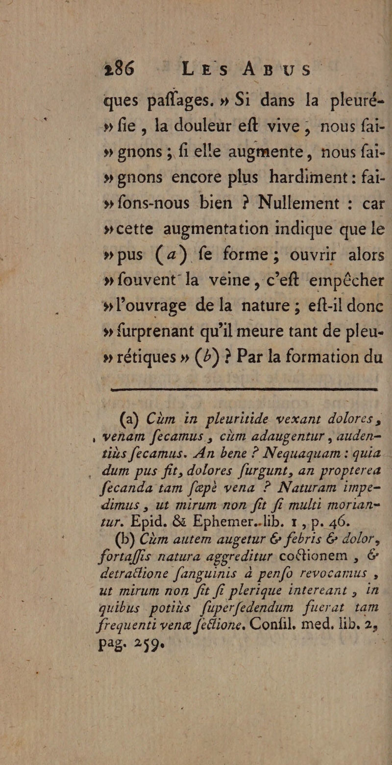 ques pañlages. » Si dans la pleuré- » fie , la douleur eft vive, nous faï- » gnons ; fi elle augmente, nous fai- # gnons encore plus hardiment: fai- » fons-nous bien ? Nullement : car #cette augmentation indique que le #pus (az) fe forme; ouvrir alors » fouvent' la veine , c’eft empêcher #louvrage de la nature; eft-il donc # furprenant qu’il meure tant de pleu- » rétiques » (2) ? Par la formation du (a) Cèm in pleuritide vexant dolores, , Veñam fecamus, cùm adaugentur , auden- tiñs fecamus. An bene ? Nequaquam : quia . dum pus fit, dolores furgunt, an propterea fecanda tam fœpè vena ? Naturam impe- dimus , ut mirum non fit fi multi morian- ur, Epid. &amp; Ephemer..lib. 1 ,.p. 46. (b) Cèm autem augetur &amp; febris &amp; dolor, fortaffis natura aggreditur coftionem , 6 detrallione fanguinis à penfo revocarus , ut mirum non fit f? plerique intereant , In quibus potius fuperfedendum fuerat tam frequenti vene feélione. Confil. med. lib, 2, pag: 259 LS