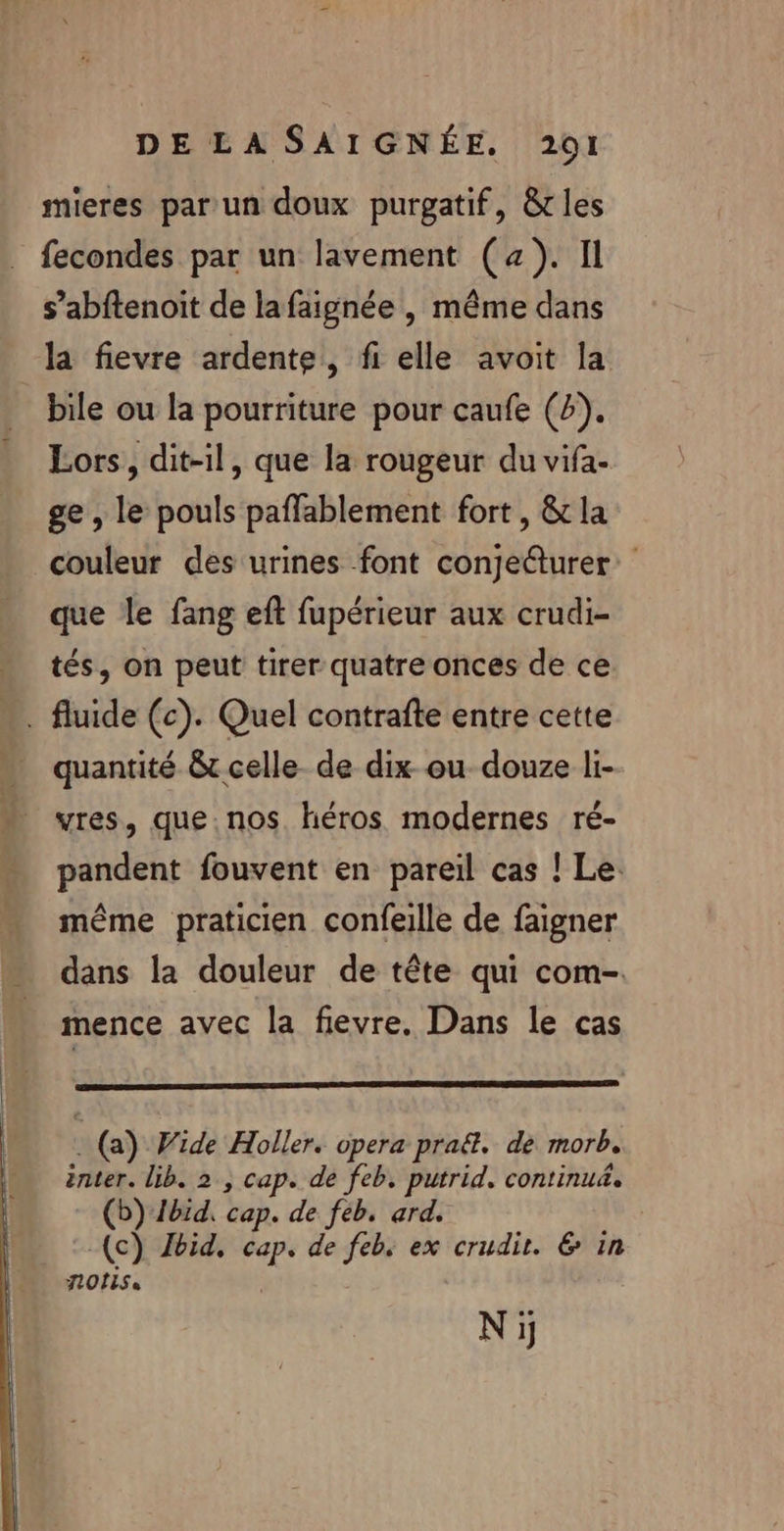 mieres par un doux purgatif, &amp;tles fecondes par un lavement (x). Il s’abftenoit de lafaignée, même dans la fievre ardente, fi elle avoit la _ bile ou la pourriture pour caufe (4). Lors, dit-il, que la rougeur du vifa- ge , le pouls paffablement fort, &amp; la couleur des urines font conjeûurer: que le fang eft fupérieur aux crudi- tés, on peut tirer quatre onces de ce . fluide (c). Quel contrafte entre cette quantité &amp; celle de dix ou douze li- vres, que nos héros modernes ré- pandent fouvent en pareil cas ! Le. même praticien confeille de faigner dans la douleur de tête qui com- mence avec la fievre. Dans le cas : (a) Wide Holler. opera praë&amp;. de morb. inter. lib. 2, cap. de feb. putrid. continu&amp;. (b) Ibid, cap. de feb, ard. (c) Jbid, cap. de feb. ex crudit. &amp; in LOIS