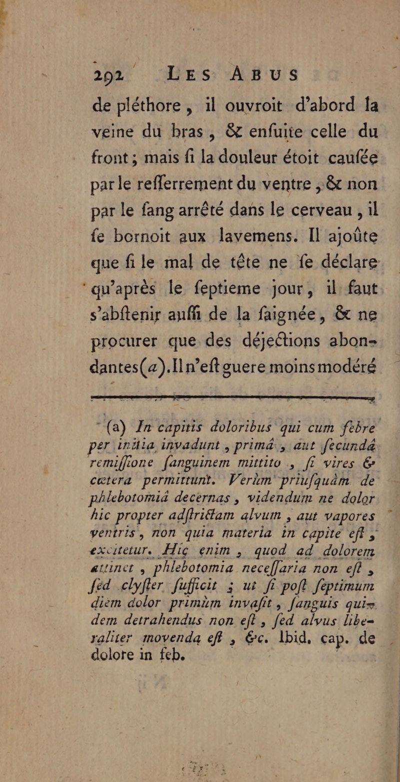 de pléthore , il ouvroïit d’abord la veine du bras, &amp; enfuite celle du front ; mais fi la douleur étoit caufée par le refferrement du ventre , &amp; non par le fang arrêté dans le cerveau , il fe bornoit aux lavemens. Il ajoûte que file mal de tête ne fe déclare ‘qu'après le feptieme jour, 1l: faut s’abftenir anfñ de la faignée, &amp; ne procurer que des déjeétions abon- dantes(«).[ln’eftguere moins modéré (a) Zn capitis doloribus qui cum febre per intilia invadunt &gt; Prim Jiaut fecund&amp; remiffione fanguinem mittito ; fi vires 6 cetera permittunt. Wertm priufquèm de phlebotomi&amp; decernas , videndum ne dolor hic propter adffriéfam alvum , aut vapores ventris, non quia materia in capite eff s excitetur. Hiç enim , quod ad dolorem altinct phlebotomia necelaria non ef, éd .clyfier Jujroit 3 ui fi polt feptimurm diem dolor primim invalit, fanguis qui= dem detrahendus non eft , [ed alvus libe= rater movenda eff, 6. Ibid, cap. de dolote in feb.