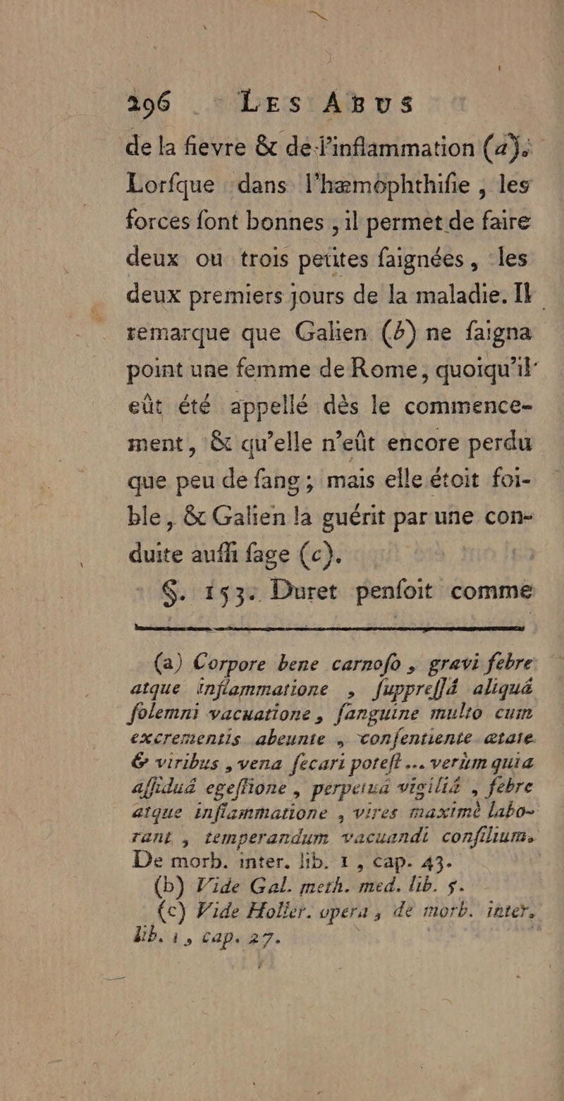 de la fievre &amp; de inflammation (a) Lorfque ‘dans l'hæmophthifie , les forces font bonnes , il permet de faire deux ou trois petites faignées , ‘les deux premiers jours de la maladie. I remarque que Galien (4) ne faigna point une femme de Rome, quoiqu'il eût été appellé dès le commence- ment , &amp; qu’elle n’eût encore perdu que peu de fang ; mais elle étoit foi- ble, &amp; Galien la guérit par une con- duite aufh fage (c). $. 153: Duret penfoit comme CAR CEE TPRES (a) Corpore bene carnofo , gravi febre aique inflammatione , fuppreflé aliqué folemni vacuatione, fanguine mulro cui excrermentis abeunte ; vonfentiente ætate &amp; viribus ,vena fecari potelt .… verumquia affiduë egeffione , perpetua vioili£ , febre aique inflammatione , vires maxime labo- rant ; temperandum vacuandi confilium. De morb. inter, lib. 1, cap. 43. (b) Vide Gal. meth. med. bib. $. (c) Wide Holker. upera , de morb. inter, Ub.1, capsz7.